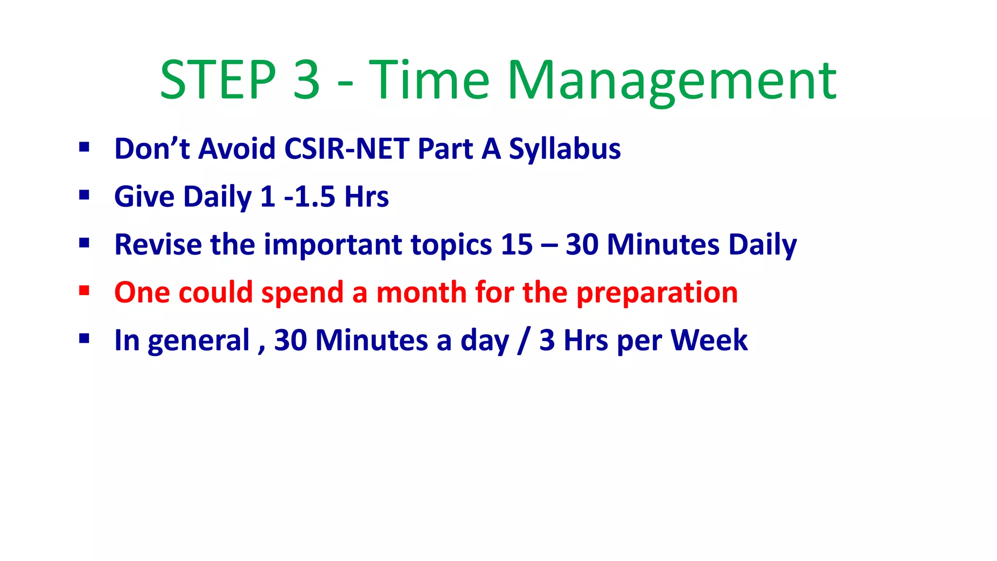 STEP 3 - Time Management
 Don’t Avoid CSIR-NET Part A Syllabus
 Give Daily 1 -1.5 Hrs
 Revise the important topics 15 – 30 Minutes Daily
 One could spend a month for the preparation
 In general , 30 Minutes a day / 3 Hrs per Week
 