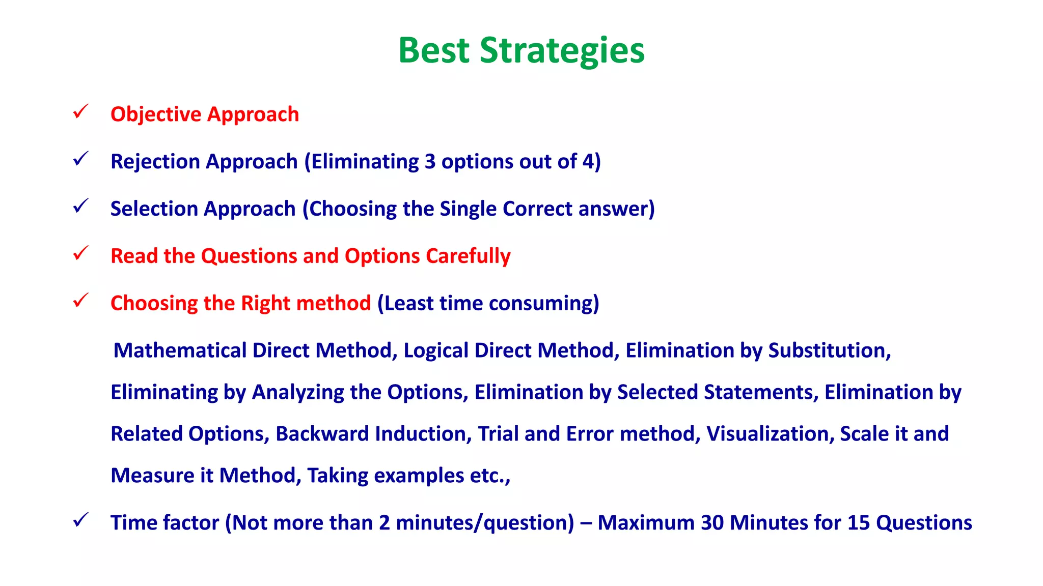 Best Strategies
 Objective Approach
 Rejection Approach (Eliminating 3 options out of 4)
 Selection Approach (Choosing the Single Correct answer)
 Read the Questions and Options Carefully
 Choosing the Right method (Least time consuming)
Mathematical Direct Method, Logical Direct Method, Elimination by Substitution,
Eliminating by Analyzing the Options, Elimination by Selected Statements, Elimination by
Related Options, Backward Induction, Trial and Error method, Visualization, Scale it and
Measure it Method, Taking examples etc.,
 Time factor (Not more than 2 minutes/question) – Maximum 30 Minutes for 15 Questions
 