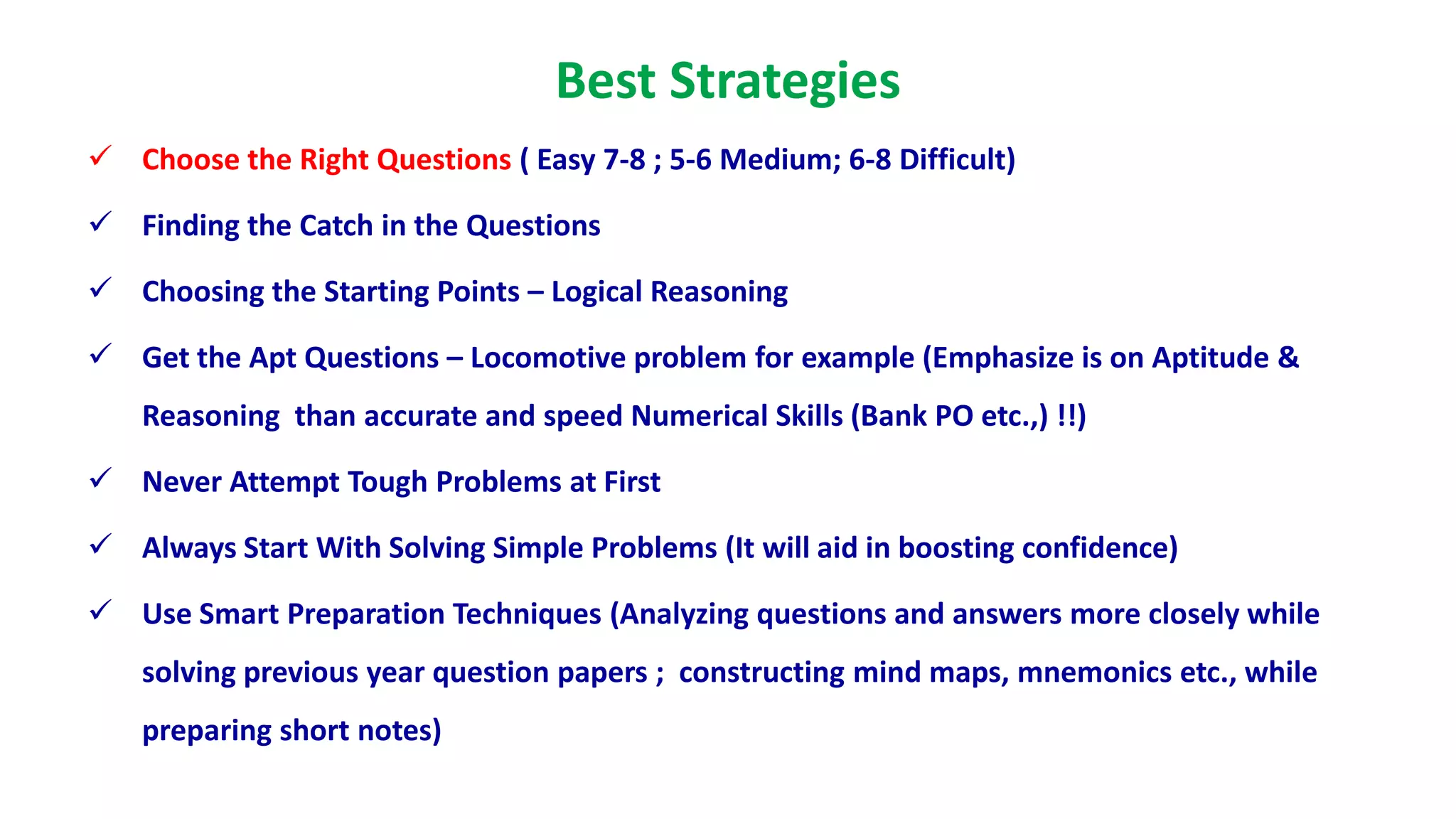 Best Strategies
 Choose the Right Questions ( Easy 7-8 ; 5-6 Medium; 6-8 Difficult)
 Finding the Catch in the Questions
 Choosing the Starting Points – Logical Reasoning
 Get the Apt Questions – Locomotive problem for example (Emphasize is on Aptitude &
Reasoning than accurate and speed Numerical Skills (Bank PO etc.,) !!)
 Never Attempt Tough Problems at First
 Always Start With Solving Simple Problems (It will aid in boosting confidence)
 Use Smart Preparation Techniques (Analyzing questions and answers more closely while
solving previous year question papers ; constructing mind maps, mnemonics etc., while
preparing short notes)
 