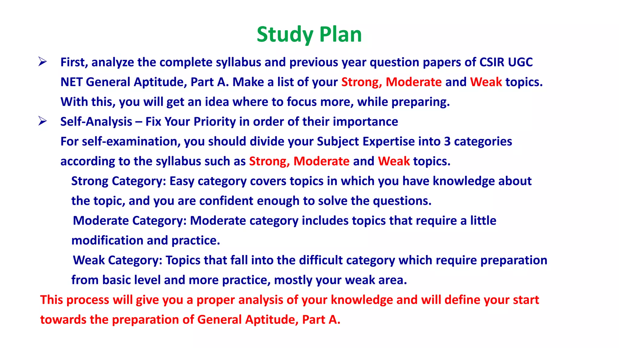 Study Plan
 First, analyze the complete syllabus and previous year question papers of CSIR UGC
NET General Aptitude, Part A. Make a list of your Strong, Moderate and Weak topics.
With this, you will get an idea where to focus more, while preparing.
 Self-Analysis – Fix Your Priority in order of their importance
For self-examination, you should divide your Subject Expertise into 3 categories
according to the syllabus such as Strong, Moderate and Weak topics.
Strong Category: Easy category covers topics in which you have knowledge about
the topic, and you are confident enough to solve the questions.
Moderate Category: Moderate category includes topics that require a little
modification and practice.
Weak Category: Topics that fall into the difficult category which require preparation
from basic level and more practice, mostly your weak area.
This process will give you a proper analysis of your knowledge and will define your start
towards the preparation of General Aptitude, Part A.
 