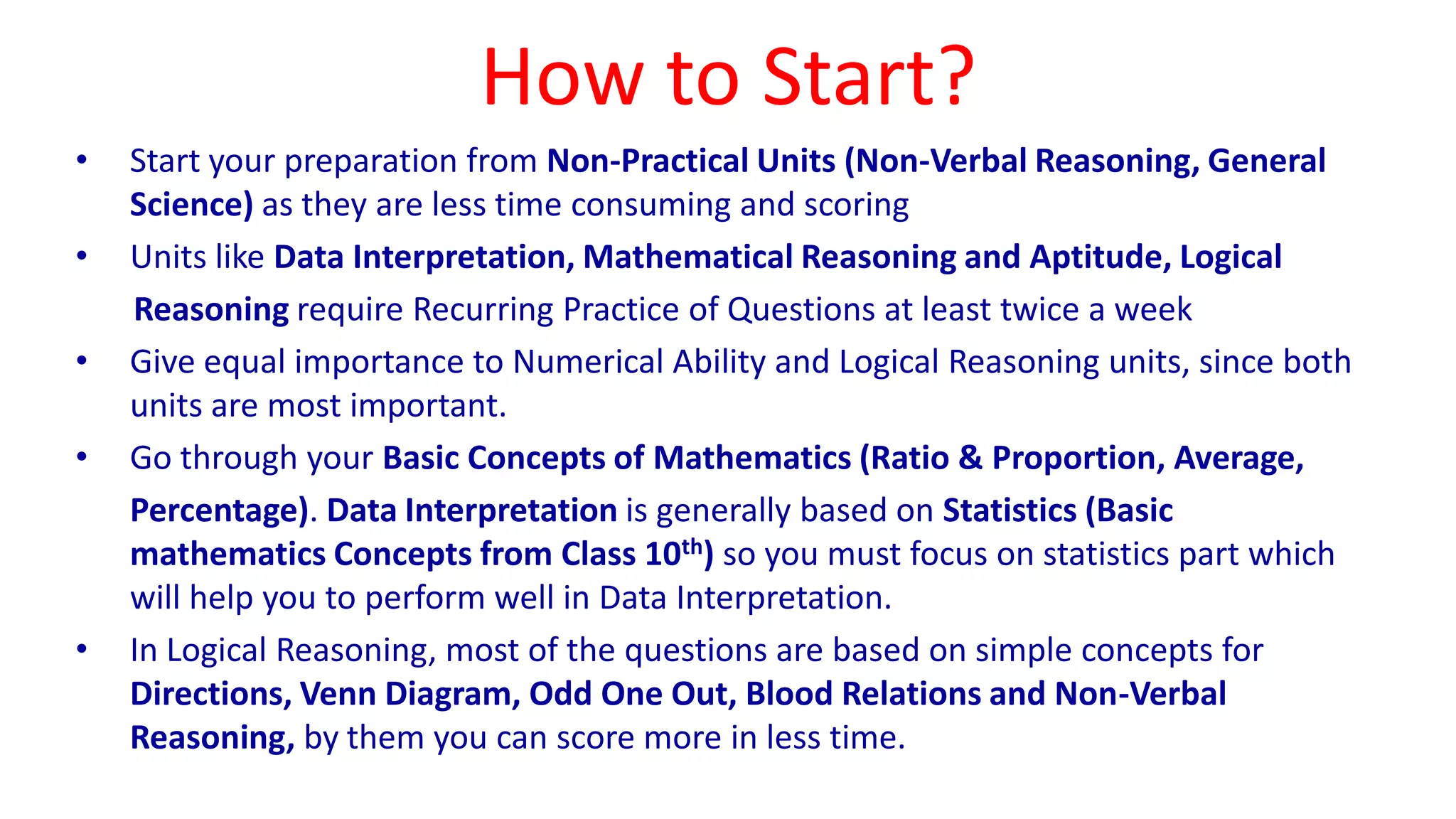 How to Start?
• Start your preparation from Non-Practical Units (Non-Verbal Reasoning, General
Science) as they are less time consuming and scoring
• Units like Data Interpretation, Mathematical Reasoning and Aptitude, Logical
Reasoning require Recurring Practice of Questions at least twice a week
• Give equal importance to Numerical Ability and Logical Reasoning units, since both
units are most important.
• Go through your Basic Concepts of Mathematics (Ratio & Proportion, Average,
Percentage). Data Interpretation is generally based on Statistics (Basic
mathematics Concepts from Class 10th) so you must focus on statistics part which
will help you to perform well in Data Interpretation.
• In Logical Reasoning, most of the questions are based on simple concepts for
Directions, Venn Diagram, Odd One Out, Blood Relations and Non-Verbal
Reasoning, by them you can score more in less time.
 