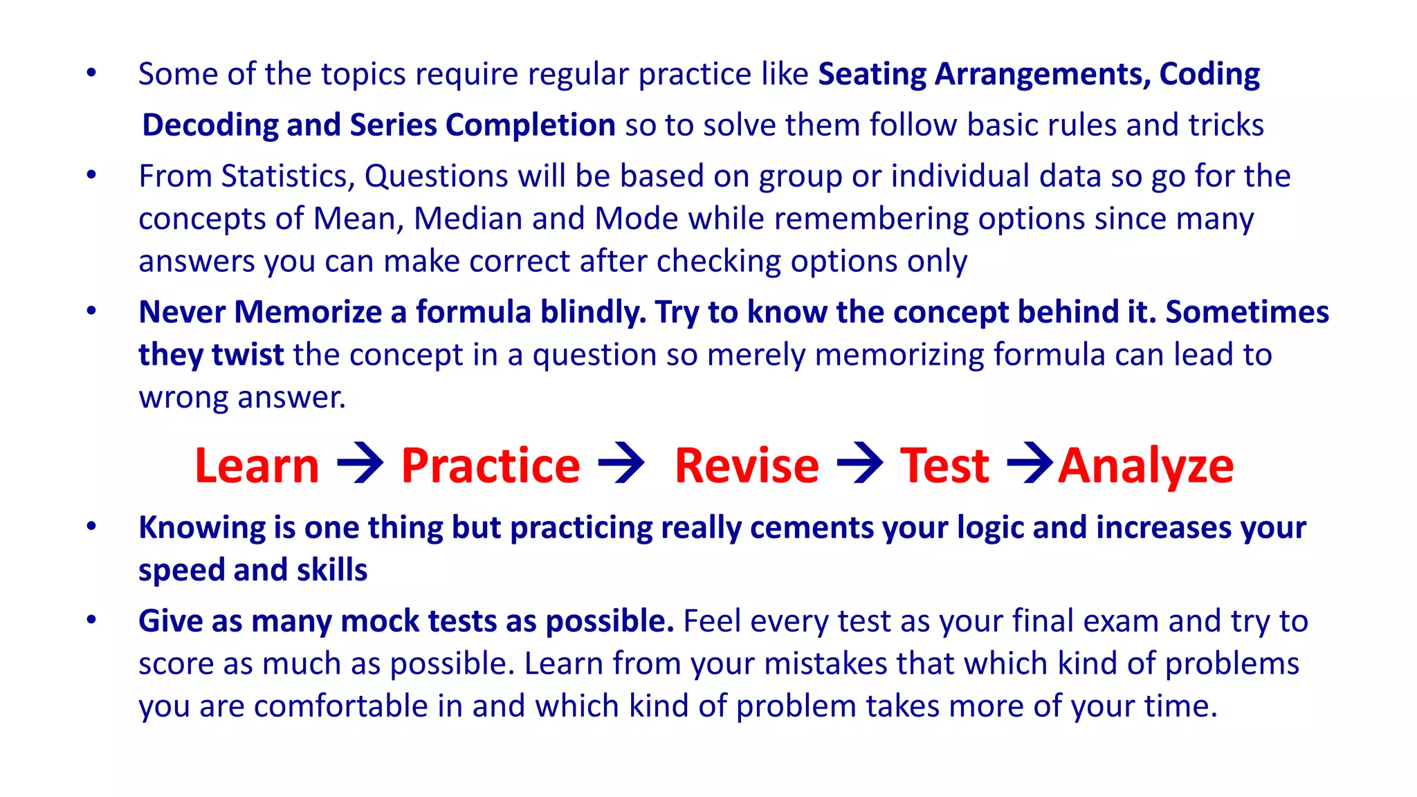 • Some of the topics require regular practice like Seating Arrangements, Coding
Decoding and Series Completion so to solve them follow basic rules and tricks
• From Statistics, Questions will be based on group or individual data so go for the
concepts of Mean, Median and Mode while remembering options since many
answers you can make correct after checking options only
• Never Memorize a formula blindly. Try to know the concept behind it. Sometimes
they twist the concept in a question so merely memorizing formula can lead to
wrong answer.
Learn  Practice  Revise  Test Analyze
• Knowing is one thing but practicing really cements your logic and increases your
speed and skills
• Give as many mock tests as possible. Feel every test as your final exam and try to
score as much as possible. Learn from your mistakes that which kind of problems
you are comfortable in and which kind of problem takes more of your time.
 
