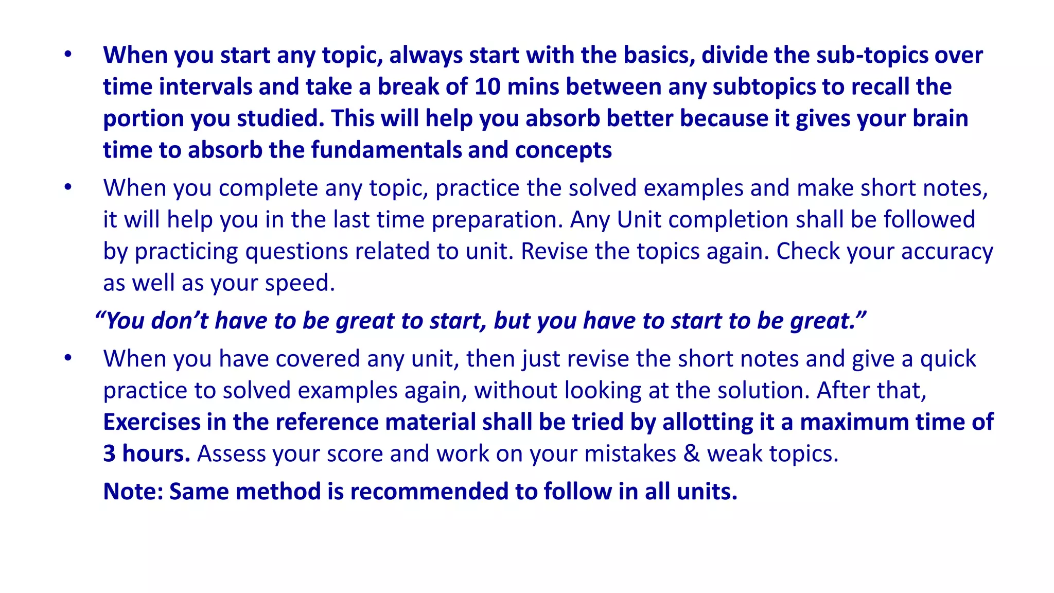 • When you start any topic, always start with the basics, divide the sub-topics over
time intervals and take a break of 10 mins between any subtopics to recall the
portion you studied. This will help you absorb better because it gives your brain
time to absorb the fundamentals and concepts
• When you complete any topic, practice the solved examples and make short notes,
it will help you in the last time preparation. Any Unit completion shall be followed
by practicing questions related to unit. Revise the topics again. Check your accuracy
as well as your speed.
“You don’t have to be great to start, but you have to start to be great.”
• When you have covered any unit, then just revise the short notes and give a quick
practice to solved examples again, without looking at the solution. After that,
Exercises in the reference material shall be tried by allotting it a maximum time of
3 hours. Assess your score and work on your mistakes & weak topics.
Note: Same method is recommended to follow in all units.
 