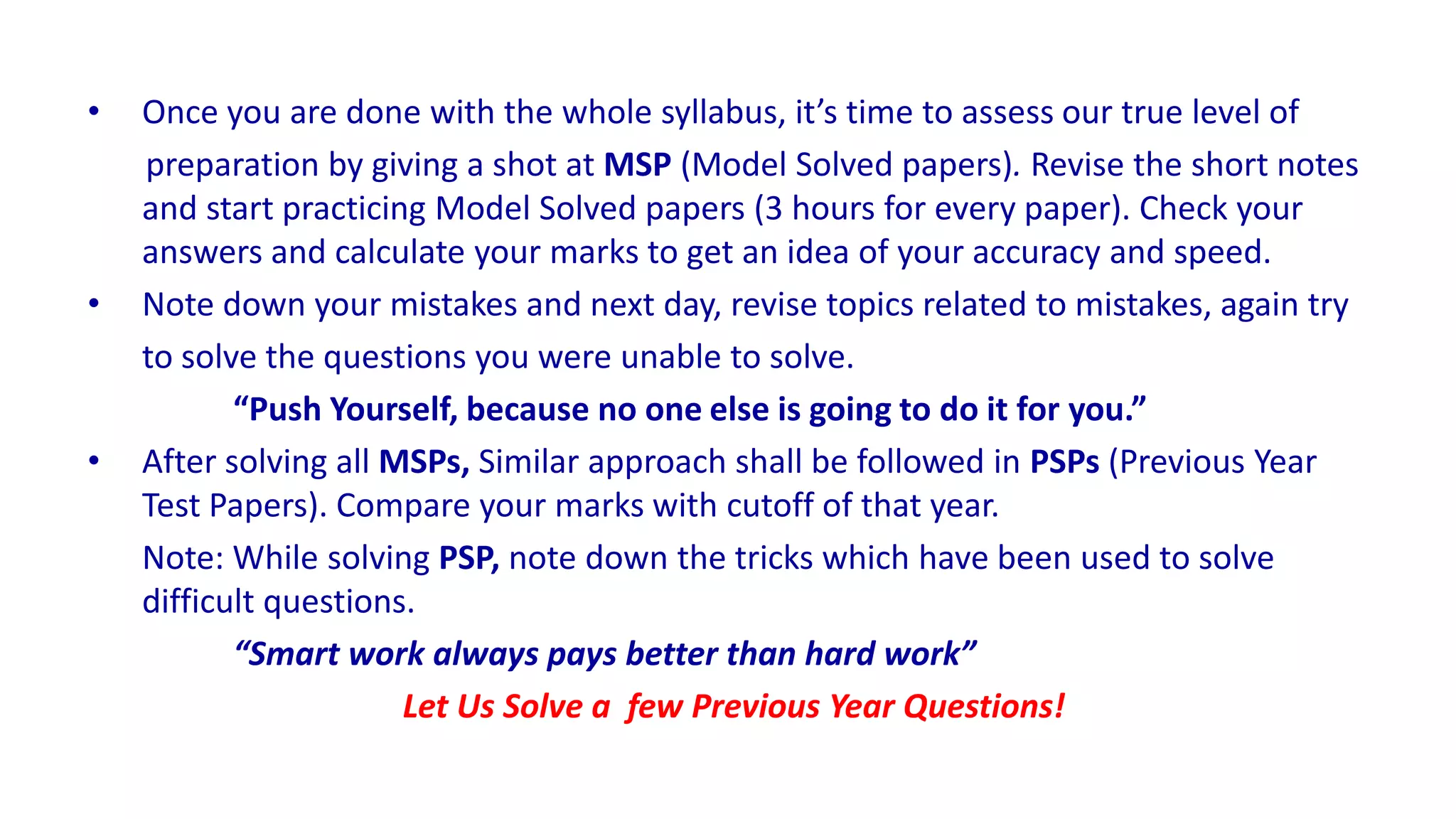 • Once you are done with the whole syllabus, it’s time to assess our true level of
preparation by giving a shot at MSP (Model Solved papers). Revise the short notes
and start practicing Model Solved papers (3 hours for every paper). Check your
answers and calculate your marks to get an idea of your accuracy and speed.
• Note down your mistakes and next day, revise topics related to mistakes, again try
to solve the questions you were unable to solve.
“Push Yourself, because no one else is going to do it for you.”
• After solving all MSPs, Similar approach shall be followed in PSPs (Previous Year
Test Papers). Compare your marks with cutoff of that year.
Note: While solving PSP, note down the tricks which have been used to solve
difficult questions.
“Smart work always pays better than hard work”
Let Us Solve a few Previous Year Questions!
 