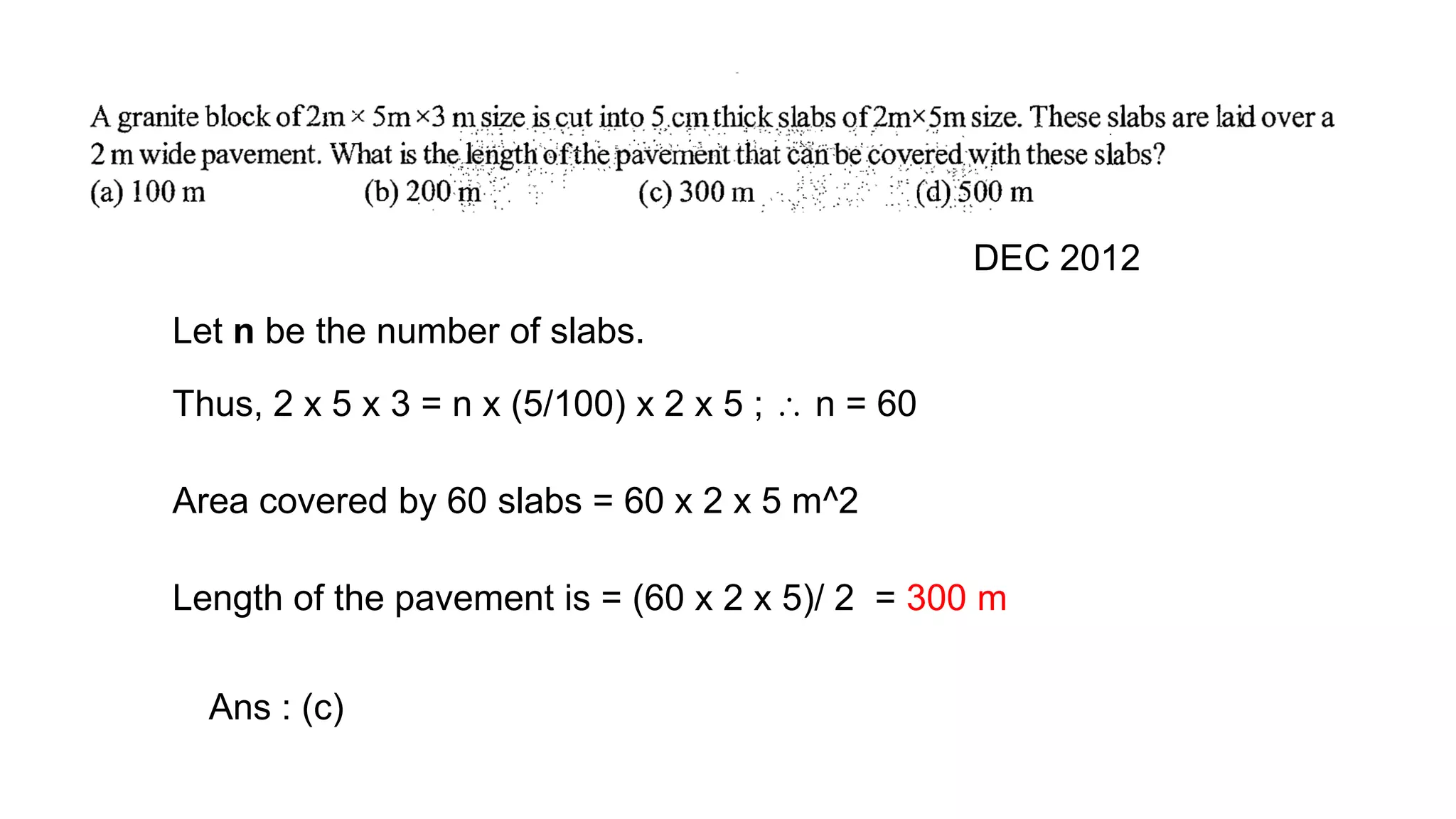 DEC 2012
Let n be the number of slabs.
Thus, 2 x 5 x 3 = n x (5/100) x 2 x 5 ;  n = 60
Area covered by 60 slabs = 60 x 2 x 5 m^2
Length of the pavement is = (60 x 2 x 5)/ 2 = 300 m
Ans : (c)
 
