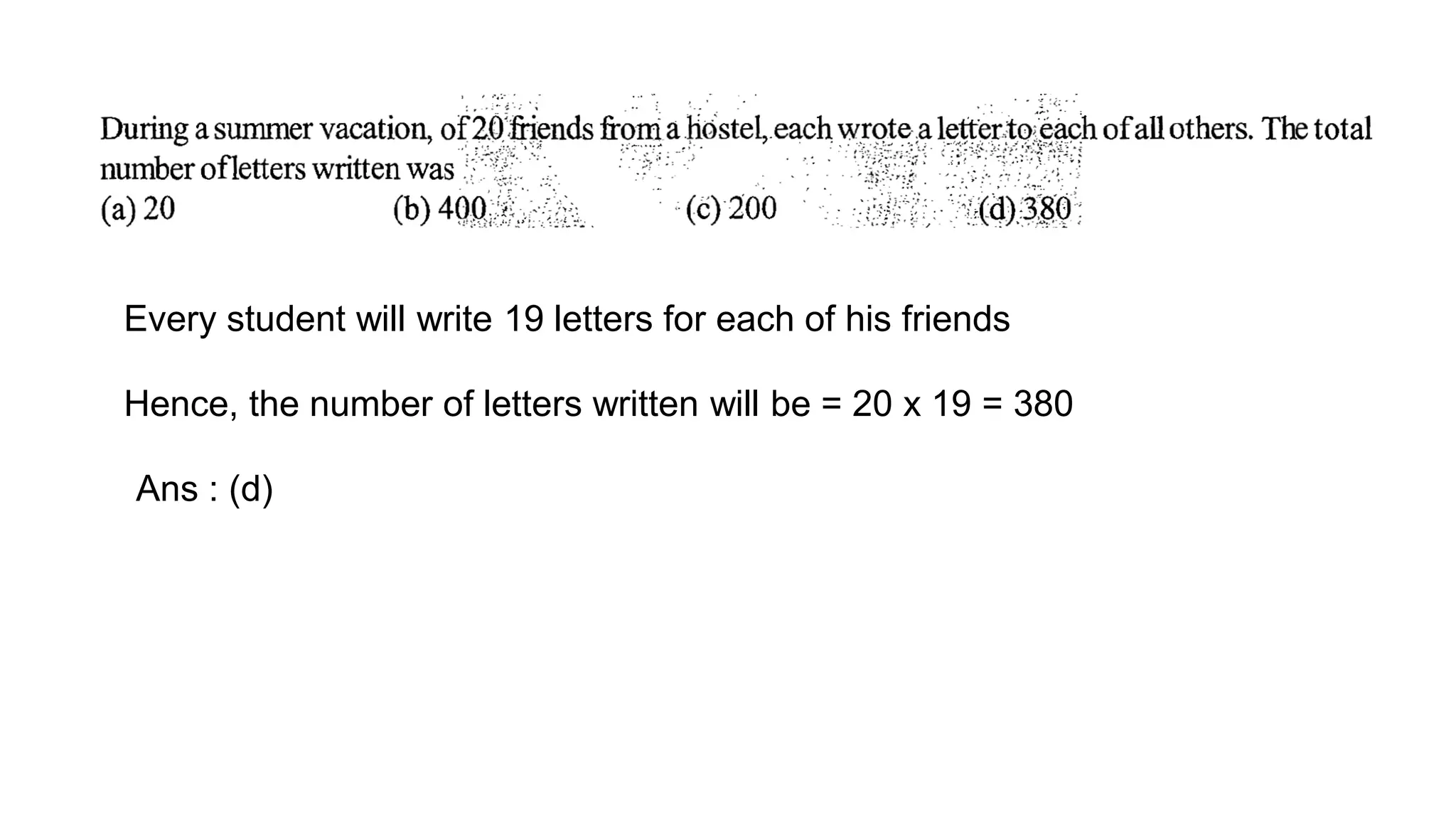 Every student will write 19 letters for each of his friends
Hence, the number of letters written will be = 20 x 19 = 380
Ans : (d)
 