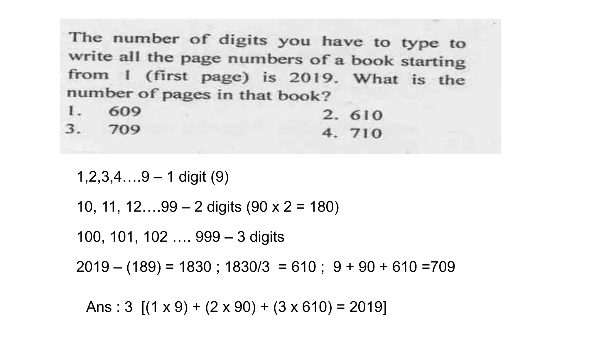 1,2,3,4….9 – 1 digit (9)
10, 11, 12….99 – 2 digits (90 x 2 = 180)
2019 – (189) = 1830 ; 1830/3 = 610 ; 9 + 90 + 610 =709
100, 101, 102 …. 999 – 3 digits
Ans : 3 [(1 x 9) + (2 x 90) + (3 x 610) = 2019]
 