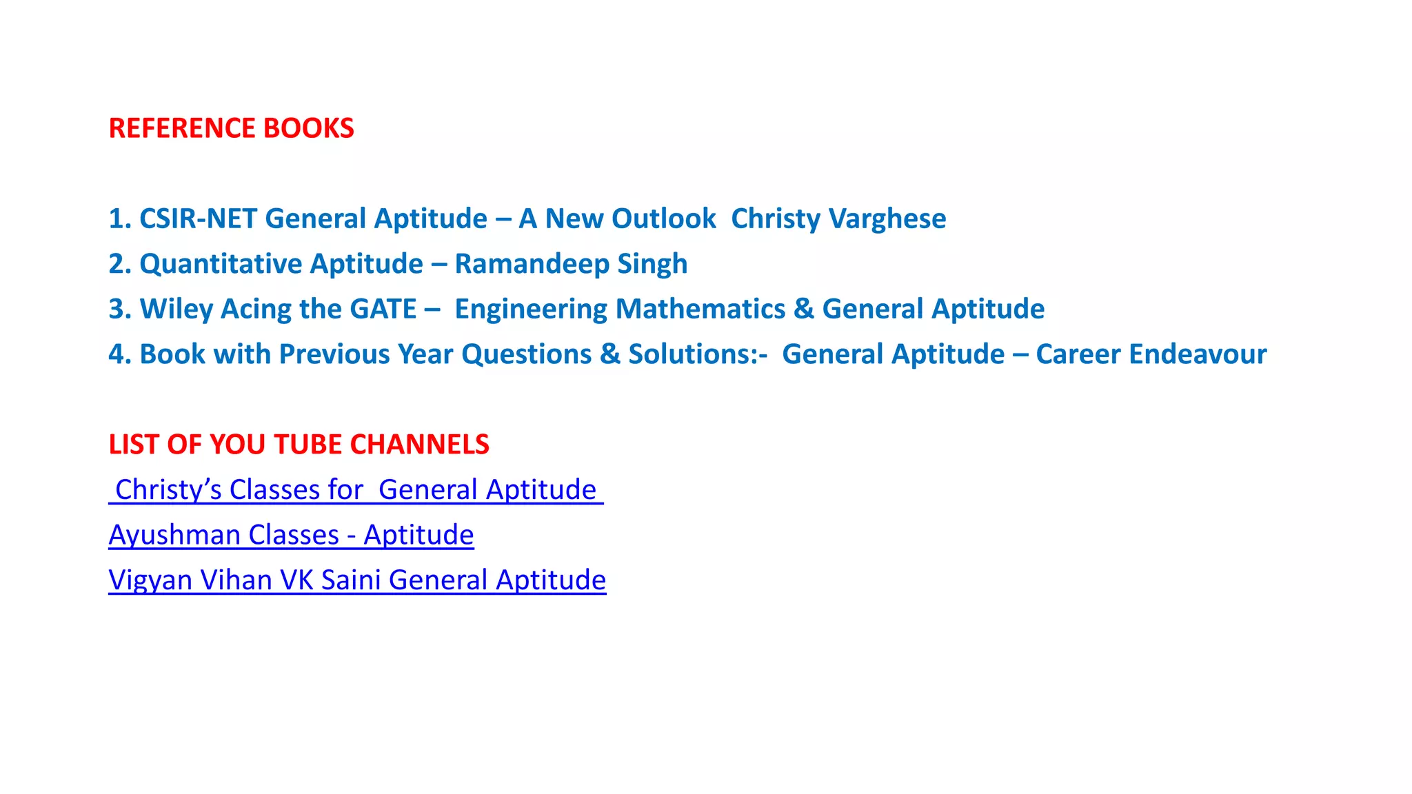 REFERENCE BOOKS
1. CSIR-NET General Aptitude – A New Outlook Christy Varghese
2. Quantitative Aptitude – Ramandeep Singh
3. Wiley Acing the GATE – Engineering Mathematics & General Aptitude
4. Book with Previous Year Questions & Solutions:- General Aptitude – Career Endeavour
LIST OF YOU TUBE CHANNELS
Christy’s Classes for General Aptitude
Ayushman Classes - Aptitude
Vigyan Vihan VK Saini General Aptitude
 