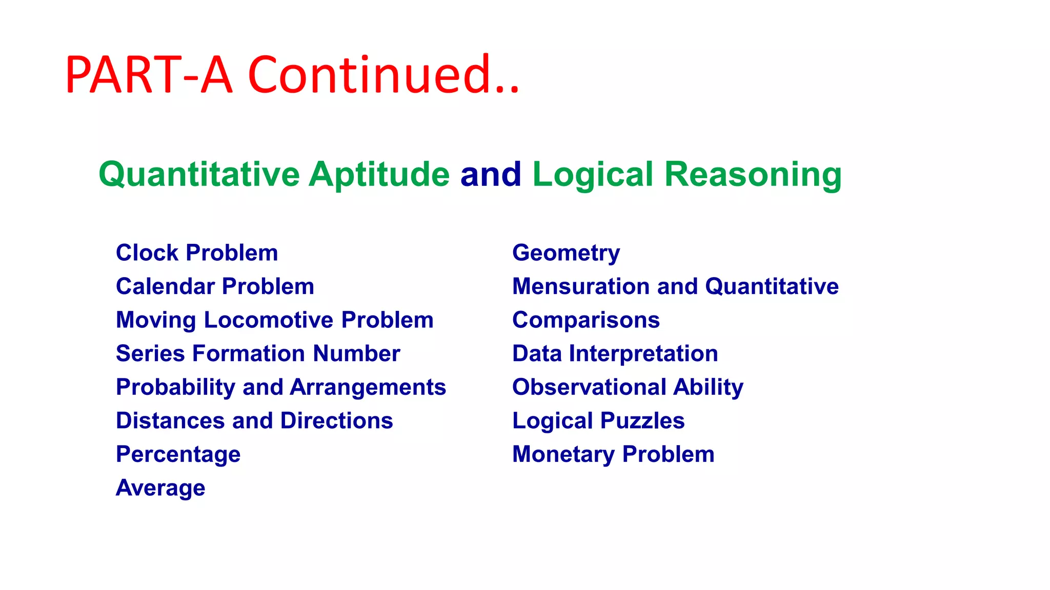 PART-A Continued..
Clock Problem
Calendar Problem
Moving Locomotive Problem
Series Formation Number
Probability and Arrangements
Distances and Directions
Percentage
Average
Geometry
Mensuration and Quantitative
Comparisons
Data Interpretation
Observational Ability
Logical Puzzles
Monetary Problem
Quantitative Aptitude and Logical Reasoning
 