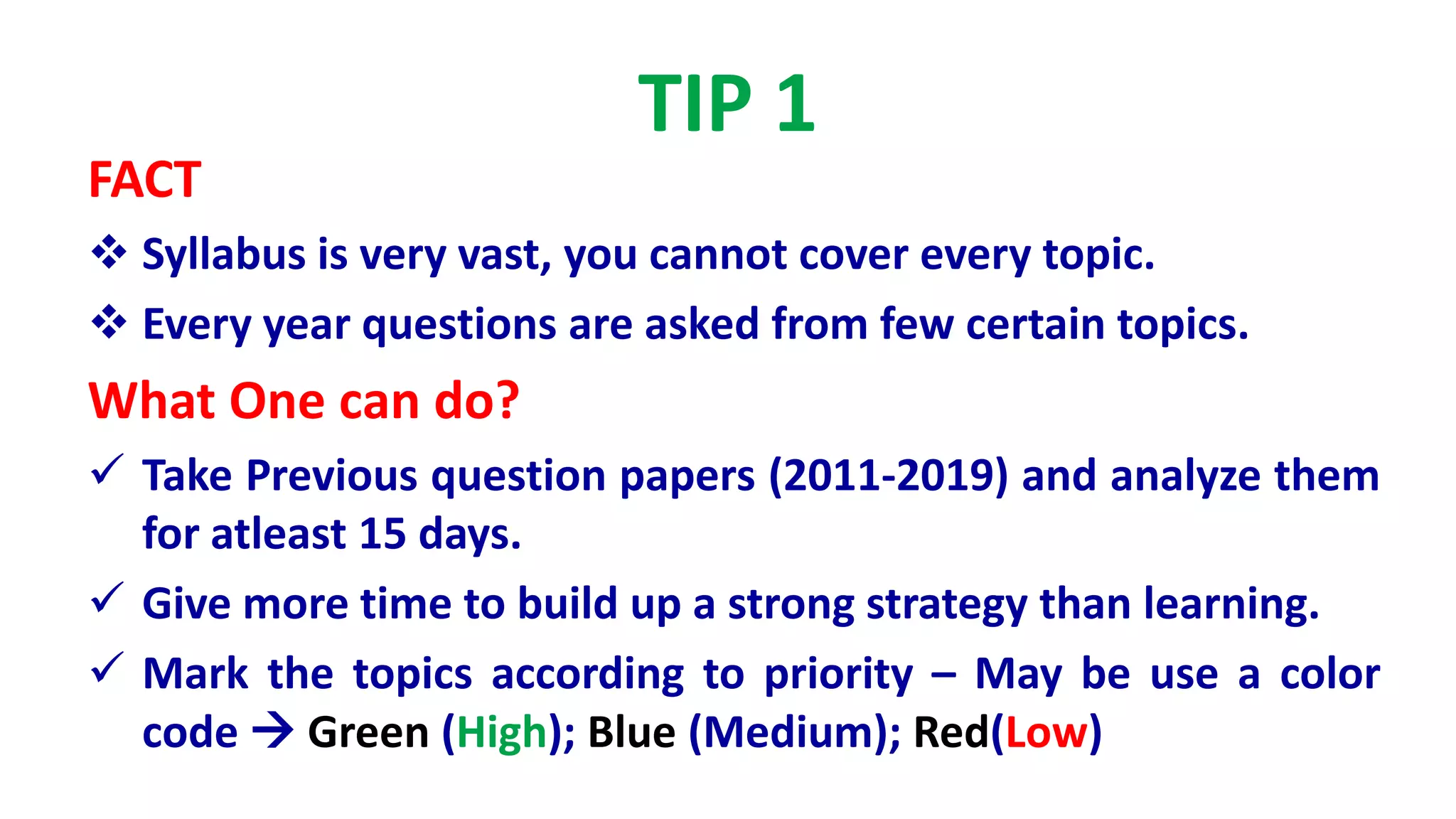 TIP 1
FACT
 Syllabus is very vast, you cannot cover every topic.
 Every year questions are asked from few certain topics.
What One can do?
 Take Previous question papers (2011-2019) and analyze them
for atleast 15 days.
 Give more time to build up a strong strategy than learning.
 Mark the topics according to priority – May be use a color
code  Green (High); Blue (Medium); Red(Low)
 