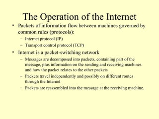 The Operation of the Internet
• Packets of information flow between machines governed by
common rules (protocols):
– Internet protocol (IP)
– Transport control protocol (TCP)
• Internet is a packet-switching network
– Messages are decomposed into packets, containing part of the
message, plus information on the sending and receiving machines
and how the packet relates to the other packets
– Packets travel independently and possibly on different routes
through the Internet
– Packets are reassembled into the message at the receiving machine.
 