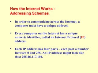 • In order to communicate across the Internet, a
computer must have a unique address.
• Every computer on the Internet has a unique
numeric identifier, called an Internet Protocol (IP)
address.
• Each IP address has four parts – each part a number
between 0 and 255. An IP address might look like
this: 205.46.117.104.
How the Internet Works -
Addressing Schemes
 
