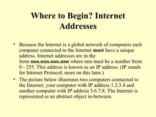 Where to Begin? Internet
Addresses
• Because the Internet is a global network of computers each
computer connected to the Internet must have a unique
address. Internet addresses are in the
form nnn.nnn.nnn.nnn where nnn must be a number from
0 - 255. This address is known as an IP address. (IP stands
for Internet Protocol; more on this later.)
• The picture below illustrates two computers connected to
the Internet; your computer with IP address 1.2.3.4 and
another computer with IP address 5.6.7.8. The Internet is
represented as an abstract object in-between.
 