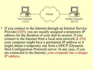 • If you connect to the Internet through an Internet Service
Provider (ISP), you are usually assigned a temporary IP
address for the duration of your dial-in session. If you
connect to the Internet from a local area network (LAN)
your computer might have a permanent IP address or it
might obtain a temporary one from a DHCP (Dynamic
Host Configuration Protocol) server. In any case, if you
are connected to the Internet, your computer has a unique
IP address.
 