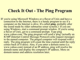 Check It Out - The Ping Program
IF you're using Microsoft Windows or a flavor of Unix and have a
connection to the Internet, there is a handy program to see if a
computer on the Internet is alive. It's called ping, probably after
the sound made by older submarine sonar systems.1 If you are
using Windows, start a command prompt window. If you're using
a flavor of Unix, get to a command prompt. Type ping
www.yahoo.com. The ping program will send a 'ping' (actually an
ICMP (Internet Control Message Protocol) echo request message)
to the named computer. The pinged computer will respond with a
reply. The ping program will count the time expired until the reply
comes back (if it does). Also, if you enter a domain name (i.e.
www.yahoo.com) instead of an IP address, ping will resolve the
domain name and display the computer's IP address. More on
domain names and address resolution later.
 