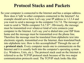 Protocol Stacks and Packets
So your computer is connected to the Internet and has a unique address.
How does it 'talk' to other computers connected to the Internet? An
example should serve here: Let's say your IP address is 1.2.3.4 and
you want to send a message to the computer 5.6.7.8. The message you
want to send is "Hello computer 5.6.7.8!". Obviously, the message
must be transmitted over whatever kind of wire connects your
computer to the Internet. Let's say you've dialed into your ISP from
home and the message must be transmitted over the phone line.
Therefore the message must be translated from alphabetic text into
electronic signals, transmitted over the Internet, then translated back
into alphabetic text. How is this accomplished? Through the use of
a protocol stack. Every computer needs one to communicate on the
Internet and it is usually built into the computer's operating system
(i.e. Windows, Unix, etc.). The protocol stack used on the Internet is
referred to as the TCP/IP protocol stack because of the two major
communication protocols used. The TCP/IP stack looks like this:
 