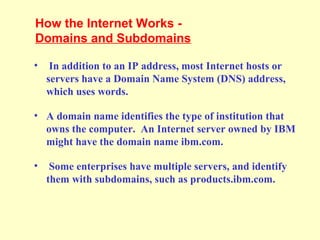 • In addition to an IP address, most Internet hosts or
servers have a Domain Name System (DNS) address,
which uses words.
• A domain name identifies the type of institution that
owns the computer. An Internet server owned by IBM
might have the domain name ibm.com.
• Some enterprises have multiple servers, and identify
them with subdomains, such as products.ibm.com.
How the Internet Works -
Domains and Subdomains
 