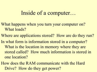 Inside of a computer…
What happens when you turn your computer on?
What loads?
Where are applications stored? How are do they run?
In what form is information stored in a computer?
What is the location in memory where they are
stored called? How much information is stored in
one location?
How does the RAM communicate with the Hard
Drive? How do they get power?
 