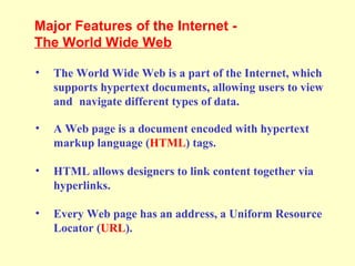 • The World Wide Web is a part of the Internet, which
supports hypertext documents, allowing users to view
and navigate different types of data.
• A Web page is a document encoded with hypertext
markup language (HTML) tags.
• HTML allows designers to link content together via
hyperlinks.
• Every Web page has an address, a Uniform Resource
Locator (URL).
Major Features of the Internet -
The World Wide Web
 