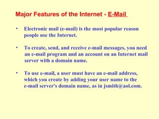 • Electronic mail (e-mail) is the most popular reason
people use the Internet.
• To create, send, and receive e-mail messages, you need
an e-mail program and an account on an Internet mail
server with a domain name.
• To use e-mail, a user must have an e-mail address,
which you create by adding your user name to the
e-mail server's domain name, as in jsmith@aol.com.
Major Features of the Internet - E-Mail
 