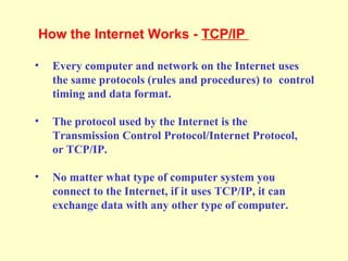 • Every computer and network on the Internet uses
the same protocols (rules and procedures) to control
timing and data format.
• The protocol used by the Internet is the
Transmission Control Protocol/Internet Protocol,
or TCP/IP.
• No matter what type of computer system you
connect to the Internet, if it uses TCP/IP, it can
exchange data with any other type of computer.
How the Internet Works - TCP/IP
 