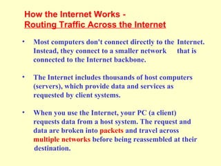 • Most computers don't connect directly to the Internet.
Instead, they connect to a smaller network that is
connected to the Internet backbone.
• The Internet includes thousands of host computers
(servers), which provide data and services as
requested by client systems.
• When you use the Internet, your PC (a client)
requests data from a host system. The request and
data are broken into packets and travel across
multiple networks before being reassembled at their
destination.
How the Internet Works -
Routing Traffic Across the Internet
 
