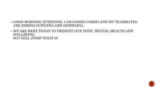  GOOD MORNING EVERYONE. I AM SAHIBA VERMA AND MY TEAMMATES
ARE SHIKHA SUWETHA AND AISHWARYA.
 WE ARE HERE TODAY TO PRESENT OUR TOPIC MENTAL HEALTH AND
WELLBEING.
SO I WILL START WHAT IS
 