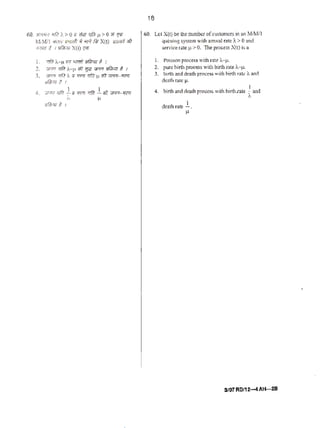 60. 3M"''fl rdrl ).> 0 t1 #in rrfir Jl > 0 Ui %
W Mil ""'f<INrW ~'!Pl. ill; X(t) lffl'i61 1!11
~l'm if I 'll!fmr X(t) ~
L Wtl ' --JL ;;;, c;;rffl. yfj};w t I
2. wfi! 'lfl1 i--~· iii11J<r """' ofib711 g 1
3. ~ r;ffl I. 7.i rrrc7 :rliT~ ;tt vr-r-;•.~
)lfft;rlf !. I
4. WA Tfft! ~a' 't({flf :rfrr .!;fit VFF!- 71ffl
,_ ~
ilfilnlo' !. 1
18
60. let X(() be thenumber of~ustomcrs inan1(/Mil
queuing sys1cm with arrivnl mlc /. >0 and
service(ate J.' ::. 0. TIe pro~ss X(t) isa
I. Polsson proce.ss with rate i...~t.
2. purebirth processWitll birUl rate A-~t.
3. birth and death p-roccs$ with birth r~l¢ ), Md
de:ub l'3tc ll·
4. birl.h anddc:!th JUQC.CS$ with birth rate ~<Uld
death rate .!.
~·
,,
S/07 RD/12--4AH--28
 