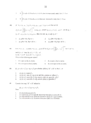 22
•3. If /f(x)dx =0 for 311 a ~c <d ~ b, doe-s not neecwnly imply l)~l f-= 0 4.¢-
'
'
rr J!(>)d.t:Oro.ana scsb doesDO< r.«<ss;;lly implythat/~o....
•
1. <~.-r;fttn;, n.~'ifi t , 2. do·'{frlr if 8, /itrpr ~ I
3. d:·fftrn if BoRyir 'lit t I 4. d:·'ffr" Ifn,flvrr ~1!1 t 1
6S. fotX. (XJ. X:,•..•x,.) andy= (yJ, )':'>····'·~)Ul ~·le1 d,cx.y>·(tlxi-Y,r)flpto; I 'Sp < «>,
,.,
andd.tr.y) • mu 11-rJ~ :j• I.2.....-j.
1.<1 B, • {xoR":clo(;c.0) <II. I Sp <:m.
W'hteh orlbe followitlg are cocretl?
1. 81 IS open m thed,..-metric.
J. 81 1< not open in lhe d:·metric.
I. (0, 0) ""fordmr 8 1
2. 81 isOptl'l Ul the d.._·metric.
4 , 81 IS not open in the d',-mctric.
2, (0, 0) «/ - t <1 (0,0) W <r.ft o'l:<i;-Jr.11111<W oRJlf1<rrrl # I
3. (0, 0) "'f "''"''fr.flo ? '"'!!Jlif',.'fl'il Df(O, 0) '!/""-.,'<!)" <r!h/.
4. (0. 0) 'R1-*qt ""']~ Dj(O, 0) •]riiWII>J t
I. [isd-uous at (0.0).
2. /•1continuous at (0. 0)andaJI dittc:rion31 dmntiUcxW at (0.0).
3 f" dofT<te,.;able 21(0, 0)bu< the ~<riVllt;~ D/(0, 0)is1121 uwc•Jble .
4, fu (h(fctet~ciablc l'll (0. 0) and the de:i'<1tive Dj{O,0) as invertible.
 