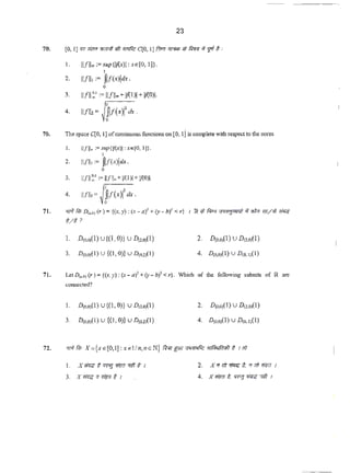 23
I. 11/11®:=sup{!l(.<)l:xe[O, ! ]}.
I
2. 11/lh:= ~f(x)idx .
0
3 11/11~· := 11/llo>+Jl{lll +11{0)1.
I
4. llfllz= fl/(<>fd- .
0
70. i1le Sp3.-te qo, I] ofcontinuous functions on [0.. lj is completewith respect to the norm
I.
2.
3.
4.
11/11. :=supJV(x)J :x e JO, lJJ.
1
ll.(lh = flJ(x)id.<.
0
11111~· := 11/1.+ V(l)l + VlO)I·
urn,· J~f(.•>I'<l• .
71. •r-'1 fil; o....,(r) ={(x. y} : ~'-a)'+()'- b)'< r) 1 R ~) f.lq ~~ <~ <fi/W W~
~/1'
l. D(Ohl(l) U{(I,0)) U Da.Ql(I)
3. D(o.oJ(l) u {(l,O)} V D&2~1)
71. lei D~) (r) = {(x, y):(x - a}2
+(y - b)1
< r}. "Which of the following subsets of R are
connected?
I. D(om(l) U{(l, 0)} U D.,,,,(J)
3. D(o,O)(I) u {(1,0)} u D(o.»(l)
l. X~# (["(if]~ 7ft~ I
3. X~ <17Im ~ I
2. D(Mj(l) U O(>.OJ(I)
4. D<o.oJ(I) U D<•'1(1}
 