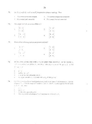 24
72. LC't X • {x• {0.1): x J.l/ n,n e: N} be g~xcn ches:u~x.e topolo8)'. Then
I Xos coor.ccledbut no1 ~ 2. X isntlllltf 001q>0« not c:onoecud
). X 11 ~~.and conr..«tcd. 4. X 1s~·but noccomectcd-
73. P,.., ~· If " ll'J1:r es;•J~lli-f:rfii1ct t ?
I.
[~ ~] 2.
[~ ~]
3.
[~I ~I] 4.
[~ ~]
73. Which ofi)IC follow1ng m~utccs are positive dcfini1e'!
I .
.l.
l.
•• [
0 .-
4 0J
H. 1fi'q fir.J:.!C·nll ~natJr.') ~ ~ Y :SA~ '?J:im ff&w (fiQI"ffRV ~ I ~~ arw'fk Yo
C: ~~A W .Jid4d V ~ JIG!,~ t I 'lr-T fi'li k ~ t:Nt (V11) < 11 1{11 'lf·Y ,"ii, f~:!J ;..c.R ,;; fir:~
A: • A,..t I tl~
7~.
I. ..t. 1.
2. ln>~M A "ll,j'
J. ;.. A ;m qm 11r:f J1"f)!;:rn.rfi:;n 1'ff.1 t 1
4, ~~w J'f{lU Olfffllt~ V1c ,; ~ ~ ::fi~ ,rF-Y1 $ f!rn A.r • 0
I tl A be a nOII•?'(n.> Jint.'lr lrtmsformalion on a tl'ill ~clot' ~pace V of dmtclmon "· L<t th:;
>llb>IXI"'~ 11
., c. Vbe the image of V und::-r A. L~·1 k =dnn Jl111 <, :md suppose (hl1 for some
A.c:t..r: )A. The-n
I. ;. • I
) _ dttA•i.~
l ; iJ the ool) t~g,tnvalucofA.
.: lhcn: rt a nontn,"taJ ~< Ytc Y web thea...t.r =0 for 1l1xc V,.
'
 