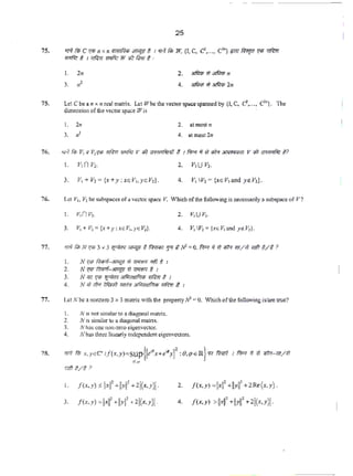 25
75. 'TFf filr C '1'5 n x n Ql<lf~<i $ITUf!' f. I 'fA /ilf W, {I, C, C..... C"') iJ1<1 fil"ln '1'1' ~
wr/1<: t 1 ~ Wit?<: w lh? /irt;r t •
I . 2n 2. lllfir.1; Wlllfir.1; II
4. ;,f.;;;; :#&ftr.p 2.n
75. Let cbe all )( ll ((."31 matrix. Let Vi' be the vec«>rSJX'Cespa.nnedby {1. c. <::•..., ct.}. The
di.me.lsionofthevectorspace Wis
I. 2n
3. ,,:
1. v,nv,.
3. v, + v, = {x+ y: xoV,,yoV,).
2. at most11
4. at most 2n
2. v,uv,.
4. V1 IV, = (x< V, and y~ V,).
76. let v••Y2 be subspacesofa vectorspaceY. Whichof the following is oe«ssarilyasubsf)3ceofY?
1. v,nv,.
77. •!Rfilr N '1'1' 3 x 3 ~"""!if~_, 'J"l t N' =0. f'rr.r ii 'It i1lf'f m/'lt WI ~/t >
I. N '1'5 fi/;nof-J!tU!1 Wf1'ffiCI 'It/ t. 1
2. N '1'1' fimr,f-J!fU{1 il 'l1'ffi'l t I
3. N'51'1'/i ~~~~~~I
4. N >/;liP. ~ """'~erf'r;n l~ '$ 1
77. Let N be~ nonzero 3 x 3 matrix with the property N-l • 0. Which of the foUowing isl~re true?
1. N i~ not similar to a diagona.l m;HriX,
2. N is similar to a diagonal matrix.
3. N h3s Olle 10n~uro eigenve(tor.
4. N has. thn.-c linC:.'3rl)' indCpt.'Tldj,."flt eigenvectors.
78. 'TF¥ fili x,yGC" 1/(x,y)=Sup(l•"'x+e''}t :&,q>E Rj '17 fim7 1 f'rr.r if 'It >ir.J-171/W
•••
I. f(x. y) "!xi'+IIY~ 4 2l(x.yl
3. f(x,y) =HI' +IIYI' • 2i(x,y}l
2. f <x. y) =l~<f +IYII' +2Re(x,y).
4. f(x,y) >jjxjj' +!>il' +2!(x,y}l-
 