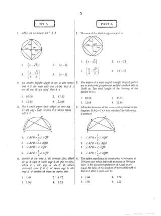 ( '1171 A )
I. (><-J2) 2. (n -2)
3.
(·:-~) 4. (H2)
2. ~ ~ ~"'iifm &i<ljftt d; 'iTf'/l <t Jim Y71lfrr1
W;fi >f f. Jilv m<l u'n!l :fi11 10-00 41<? # 1
iff'( <til ,. .r; ilj1'T ~ 41<? 'i ;j
I. 60.00
3. 12.68
2. 47.32
4. 22.68
3. im1 'r <mfil "''Ff' ti1mt "'fvm 1P1 u;m AB
tJ rrfif AQ = 2AP rh f.rr.r if W~ ~
WI 3?
~A •
I. LAPB=~LAQB
2. LAPB~2LAQB
3. LAPB= LA(}B
4. LAPB=!._LAQB
4
3
( PART;J
I. (;;-J2) 2. (:r-2)
3. (;-~) 4. (H2)
2. 'l'hc <m,gks of a right·angiOO triangle shaped g;~.rdcn
arc in arithmclic progrc.ssion nnd the smalkst side is
10.00 m. llll~ total length of 1hc fencing of the
f,Wdcn in m i$
I. 60.00
3. 12.68
2. 47.32
4. 22.6$
3. AD is the diameter of the scmicir'Cic: ~s shown itt the
diagram. IfAQ =2Al' then which oflhe following
is comet?
• •
I. L APli=~LAQll
2. L APB =2LAQ8
). LAPB= LAQB
4. LAPB =!._LAQB .
4
4. rmtmf $ '{Ui ~A i1ft W<ui&Jt 25% rrflrtTd 4.
"'? •~ 1l "'flf) t ""'lilt WV B<til ~ ~ SO%
kliri# t I oR "1.1' A >!lr D .,;} q;/'IT'f
,;:;td&n~ WTTR '# ffl ~ iTfi ;mnq 1711.!! B $/k
W~t< A ;j; ~ <it fflFii 'liT &JWiiitTf1 :
The robbil popula1ion in cooJ.munJiy Ai.ncr<.'3.'~l> 3t
25% per year while that in B increases at 50% per
ycat. If the present J)OJ)ulstion.~ of A and Barc
tqt.•a1,1hera1io of1he m1mbc1'ofthe rabbits in a ·to
that in Aafter 2 )·e<•ri> will be
I. 1.44
3. 1.90
. 2. 1.72
4. 1.25
I. 1.44
3. 1.90
2. 1.72
4. 1.25
•
'
 