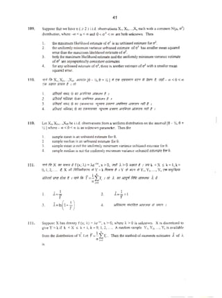 41
109. SuppOSe that we ha.. n ( ~ 2) I.Ld. observations X,. X,,•••.X.eac:h •·llh a...,.,... N(}J. a')
di$triburion. "~~ < p <co:aod 0 < q
1
<oo s.Te both unknoWIL The-n
I. che maximum likdihood eslimalt ofcf is 311 lnbi~ esrinute forcl.
2. the uniformly minimumvariance unbiastd estim:ue ofa2 has amaller nl(:M squared
error than dtc: nuximum likelihood estimate of~.
3. both the maximum liktlihoodatimate 8Jldthe unifomtly minimurn vnriancc ~timate
ofti are asymptotically consistentes-timates
4. for any unbiased estim:U<! of0:, there is. another estimate o(a1
whh a $-Tmller mean
squ.ued error.
110. ""'~ x, x,.....x,. .v-...m to- l'I.&HI 1>~'""' ,...a.,.,~ 11 ~RroT t. vm-«><o<"'
~ .J!~ Jm1"R I I tit
I. Rfimf '""l 0 ..,~ ;JI;<rR'f t I
2. 1lf<Rd 7fi;rn;l. e•~ w~-~ 1 ,
3. gfimf 'li"l; 0 ltf1 ~il'fl'lr'flr: "J:'11f'f """"~._., 'Ttl t I
4. gf(r<"~f ¥fi){iff1. e(fiT e:¥w•n-l<ov: ~ !fflFJ1 3AfiRrr ~ 7ftf 1 ,
110. Let x1,x~.....x!jbe i.i.d. obscr'li.tions from~ unifotm distribllion on Uc interval (0 - %.e+
!IS ) whcre-oo<0 <co is on unkno1.11 paramt.ter. Then the
1. sample mean isM unbiased estimate fo. 0.
2. ~Je rnedi:.t is anunbiased estim3.te for0.
l. ~ae mean is not che uniformly minimum"-ari3aoembiJ.SCd cswmtefur 0.
4. sunpk mcdizln d not i.htuniformly minimommancc:unb~ tsCWl~ for9.
Ill. ""'f.l;x """""' if(x;I.)•A<""", x >O, ;;ffl 1->0 JIWi'ft 1..-. k <X~ k+l, k ~
0, 1,2, .... ?,X »Hil~~ >I Y=kfil<mrt I Y '*m >IY,. Y,, ..., Y, 'f'l'~
I ' •
1>flmf muiliff t 1 ,-:rfilr l'=-L;r, 1 ni .< w 3ITf["'fitfrurmmw A t:
,;...
l. 2.
. I
A= -= + 1
y
3. 4.
~~--"""'I
111. S'UppoS¢ X h3s domry f (x; ).) • A,e--4, x. > 0, where i. > 0 is Ufl.ktlown. X is d.iscretized lo
gi'e Y""" k if k < X s. k + 1, k • 0, 1, 2. .... A tsndom sample V1, Y.:•..., Y11 is available-
from the dislribmion of v·. Let PI:J!.f,r, ."lben the mcLhod of momc1ll$estimator j of i.
11 t..1
is
 