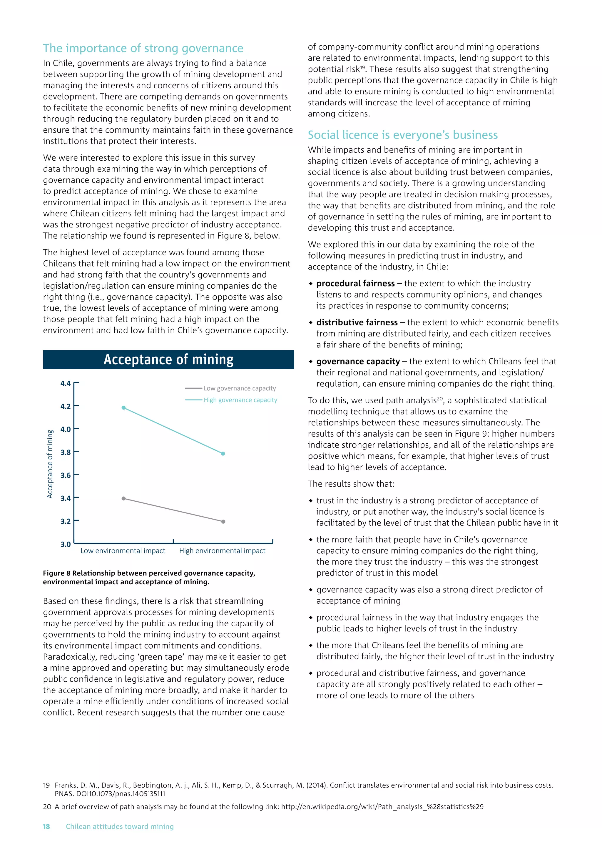The importance of strong governance
In Chile, governments are always trying to find a balance
between supporting the growth of mining development and
managing the interests and concerns of citizens around this
development. There are competing demands on governments
to facilitate the economic benefits of new mining development
through reducing the regulatory burden placed on it and to
ensure that the community maintains faith in these governance
institutions that protect their interests.
We were interested to explore this issue in this survey
data through examining the way in which perceptions of
governance capacity and environmental impact interact
to predict acceptance of mining. We chose to examine
environmental impact in this analysis as it represents the area
where Chilean citizens felt mining had the largest impact and
was the strongest negative predictor of industry acceptance.
The relationship we found is represented in Figure 8, below.
The highest level of acceptance was found among those
Chileans that felt mining had a low impact on the environment
and had strong faith that the country’s governments and
legislation/regulation can ensure mining companies do the
right thing (i.e., governance capacity). The opposite was also
true, the lowest levels of acceptance of mining were among
those people that felt mining had a high impact on the
environment and had low faith in Chile’s governance capacity.
Figure 8 Relationship between perceived governance capacity,
environmental impact and acceptance of mining.
Based on these findings, there is a risk that streamlining
government approvals processes for mining developments
may be perceived by the public as reducing the capacity of
governments to hold the mining industry to account against
its environmental impact commitments and conditions.
Paradoxically, reducing ‘green tape’ may make it easier to get
a mine approved and operating but may simultaneously erode
public confidence in legislative and regulatory power, reduce
the acceptance of mining more broadly, and make it harder to
operate a mine efficiently under conditions of increased social
conflict. Recent research suggests that the number one cause
of company-community conflict around mining operations
are related to environmental impacts, lending support to this
potential risk19
. These results also suggest that strengthening
public perceptions that the governance capacity in Chile is high
and able to ensure mining is conducted to high environmental
standards will increase the level of acceptance of mining
among citizens.
Social licence is everyone’s business
While impacts and benefits of mining are important in
shaping citizen levels of acceptance of mining, achieving a
social licence is also about building trust between companies,
governments and society. There is a growing understanding
that the way people are treated in decision making processes,
the way that benefits are distributed from mining, and the role
of governance in setting the rules of mining, are important to
developing this trust and acceptance.
We explored this in our data by examining the role of the
following measures in predicting trust in industry, and
acceptance of the industry, in Chile:
◆◆ procedural fairness – the extent to which the industry
listens to and respects community opinions, and changes
its practices in response to community concerns;
◆◆ distributive fairness – the extent to which economic benefits
from mining are distributed fairly, and each citizen receives
a fair share of the benefits of mining;
◆◆ governance capacity – the extent to which Chileans feel that
their regional and national governments, and legislation/
regulation, can ensure mining companies do the right thing.
To do this, we used path analysis20
, a sophisticated statistical
modelling technique that allows us to examine the
relationships between these measures simultaneously. The
results of this analysis can be seen in Figure 9: higher numbers
indicate stronger relationships, and all of the relationships are
positive which means, for example, that higher levels of trust
lead to higher levels of acceptance.
The results show that:
◆◆ trust in the industry is a strong predictor of acceptance of
industry, or put another way, the industry’s social licence is
facilitated by the level of trust that the Chilean public have in it
◆◆ the more faith that people have in Chile’s governance
capacity to ensure mining companies do the right thing,
the more they trust the industry – this was the strongest
predictor of trust in this model
◆◆ governance capacity was also a strong direct predictor of
acceptance of mining
◆◆ procedural fairness in the way that industry engages the
public leads to higher levels of trust in the industry
◆◆ the more that Chileans feel the benefits of mining are
distributed fairly, the higher their level of trust in the industry
◆◆ procedural and distributive fairness, and governance
capacity are all strongly positively related to each other –
more of one leads to more of the others
Acceptanceofmining
Low environmental impact High environmental impact
3.0
3.2
3.4
3.6
3.8
4.0
4.2
4.4
Low governance capacity
High governance capacity
Acceptance of mining
19	Franks, D. M., Davis, R., Bebbington, A. j., Ali, S. H., Kemp, D.,  Scurragh, M. (2014). Conflict translates environmental and social risk into business costs.
PNAS. DOI10.1073/pnas.1405135111
20	A brief overview of path analysis may be found at the following link: http://en.wikipedia.org/wiki/Path_analysis_%28statistics%29
18	 Chilean attitudes toward mining
 