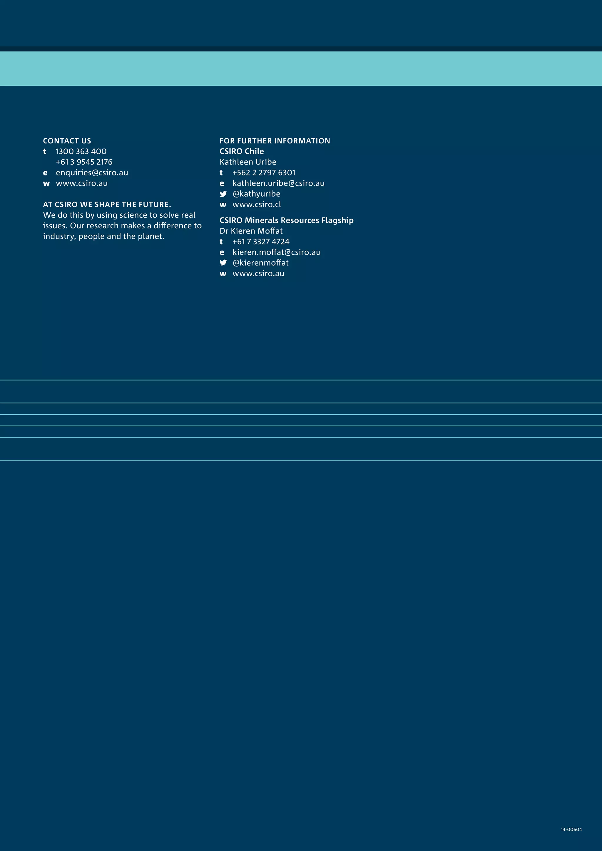CONTACT US
t	 1300 363 400
	 +61 3 9545 2176
e	enquiries@csiro.au
w	www.csiro.au
AT CSIRO WE SHAPE THE FUTURE.
We do this by using science to solve real
issues. Our research makes a difference to
industry, people and the planet.
FOR FURTHER INFORMATION
CSIRO Chile
Kathleen Uribe
t	 +562 2 2797 6301
e	kathleen.uribe@csiro.au
	@kathyuribe
w	www.csiro.cl
CSIRO Minerals Resources Flagship
Dr Kieren Moffat
t	 +61 7 3327 4724
e	kieren.moffat@csiro.au
	@kierenmoffat
w	www.csiro.au
14-00604
 