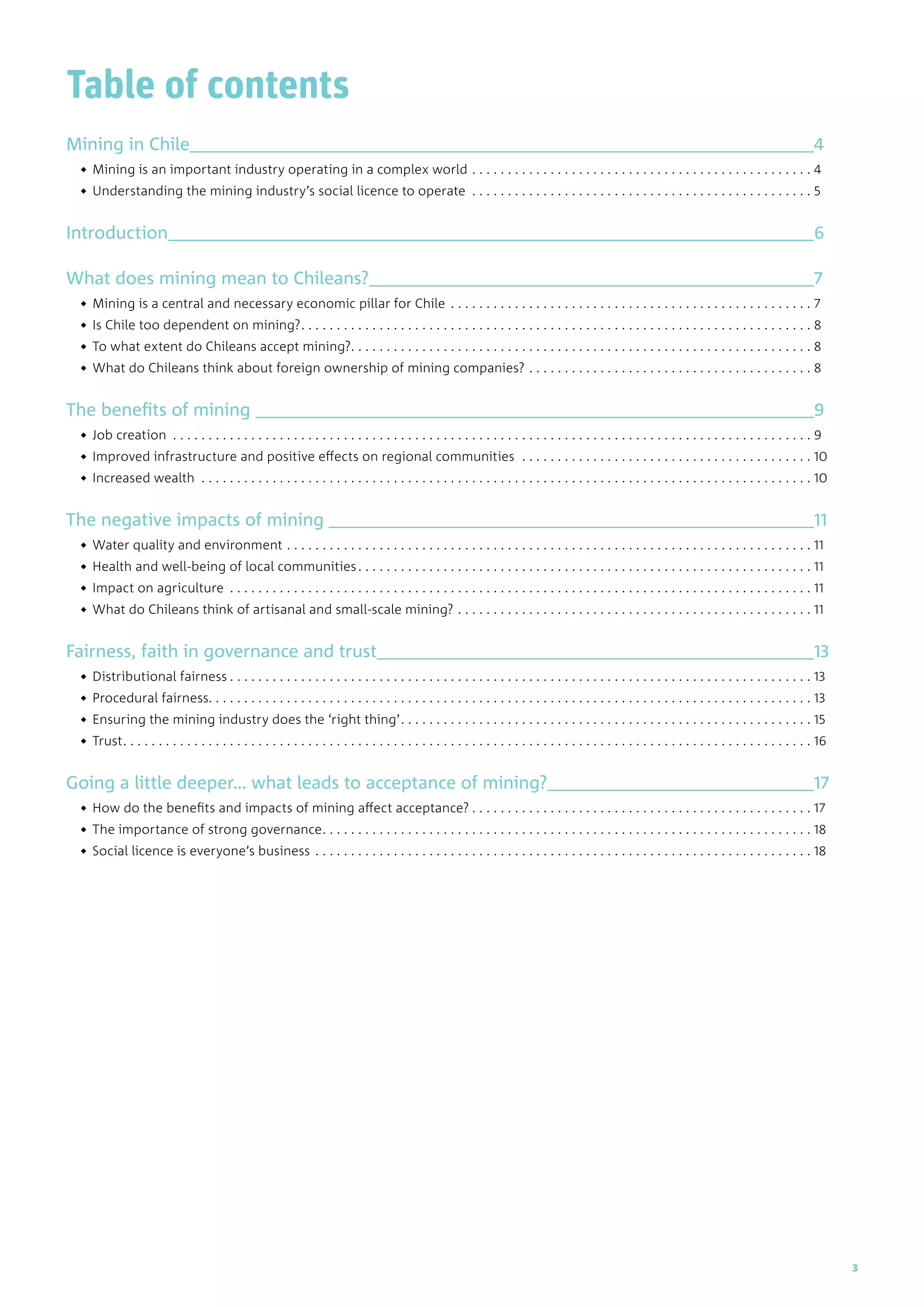 Table of contents
Mining in Chile	 4
◆◆ Mining is an important industry operating in a complex world . . . . . . . . . . . . . . . . . . . . . . . . . . . . . . . . . . . . . . . . . . . . . . . . . 4
◆◆ Understanding the mining industry’s social licence to operate . . . . . . . . . . . . . . . . . . . . . . . . . . . . . . . . . . . . . . . . . . . . . . . . . 5
Introduction	 6
What does mining mean to Chileans?	 7
◆◆ Mining is a central and necessary economic pillar for Chile . . . . . . . . . . . . . . . . . . . . . . . . . . . . . . . . . . . . . . . . . . . . . . . . . . . . 7
◆◆ Is Chile too dependent on mining?. . . . . . . . . . . . . . . . . . . . . . . . . . . . . . . . . . . . . . . . . . . . . . . . . . . . . . . . . . . . . . . . . . . . . . . . . 8
◆◆ To what extent do Chileans accept mining?. . . . . . . . . . . . . . . . . . . . . . . . . . . . . . . . . . . . . . . . . . . . . . . . . . . . . . . . . . . . . . . . . . 8
◆◆ What do Chileans think about foreign ownership of mining companies?. . . . . . . . . . . . . . . . . . . . . . . . . . . . . . . . . . . . . . . . . 8
The benefits of mining 	 9
◆◆ Job creation . . . . . . . . . . . . . . . . . . . . . . . . . . . . . . . . . . . . . . . . . . . . . . . . . . . . . . . . . . . . . . . . . . . . . . . . . . . . . . . . . . . . . . . . . . . 9
◆◆ Improved infrastructure and positive effects on regional communities . . . . . . . . . . . . . . . . . . . . . . . . . . . . . . . . . . . . . . . . . . 10
◆◆ Increased wealth . . . . . . . . . . . . . . . . . . . . . . . . . . . . . . . . . . . . . . . . . . . . . . . . . . . . . . . . . . . . . . . . . . . . . . . . . . . . . . . . . . . . . . . 10
The negative impacts of mining 	 11
◆◆ Water quality and environment. . . . . . . . . . . . . . . . . . . . . . . . . . . . . . . . . . . . . . . . . . . . . . . . . . . . . . . . . . . . . . . . . . . . . . . . . . . 11
◆◆ Health and well-being of local communities. . . . . . . . . . . . . . . . . . . . . . . . . . . . . . . . . . . . . . . . . . . . . . . . . . . . . . . . . . . . . . . . . 11
◆◆ Impact on agriculture . . . . . . . . . . . . . . . . . . . . . . . . . . . . . . . . . . . . . . . . . . . . . . . . . . . . . . . . . . . . . . . . . . . . . . . . . . . . . . . . . . . 11
◆◆ What do Chileans think of artisanal and small-scale mining?. . . . . . . . . . . . . . . . . . . . . . . . . . . . . . . . . . . . . . . . . . . . . . . . . . . 11
Fairness, faith in governance and trust	 13
◆◆ Distributional fairness. . . . . . . . . . . . . . . . . . . . . . . . . . . . . . . . . . . . . . . . . . . . . . . . . . . . . . . . . . . . . . . . . . . . . . . . . . . . . . . . . . . 13
◆◆ Procedural fairness. . . . . . . . . . . . . . . . . . . . . . . . . . . . . . . . . . . . . . . . . . . . . . . . . . . . . . . . . . . . . . . . . . . . . . . . . . . . . . . . . . . . . 13
◆◆ Ensuring the mining industry does the ‘right thing’. . . . . . . . . . . . . . . . . . . . . . . . . . . . . . . . . . . . . . . . . . . . . . . . . . . . . . . . . . . 15
◆◆ Trust. . . . . . . . . . . . . . . . . . . . . . . . . . . . . . . . . . . . . . . . . . . . . . . . . . . . . . . . . . . . . . . . . . . . . . . . . . . . . . . . . . . . . . . . . . . . . . . . . . 16
Going a little deeper… what leads to acceptance of mining?	 17
◆◆ How do the benefits and impacts of mining affect acceptance?. . . . . . . . . . . . . . . . . . . . . . . . . . . . . . . . . . . . . . . . . . . . . . . . . 17
◆◆ The importance of strong governance. . . . . . . . . . . . . . . . . . . . . . . . . . . . . . . . . . . . . . . . . . . . . . . . . . . . . . . . . . . . . . . . . . . . . . 18
◆◆ Social licence is everyone’s business. . . . . . . . . . . . . . . . . . . . . . . . . . . . . . . . . . . . . . . . . . . . . . . . . . . . . . . . . . . . . . . . . . . . . . . 18
3
 