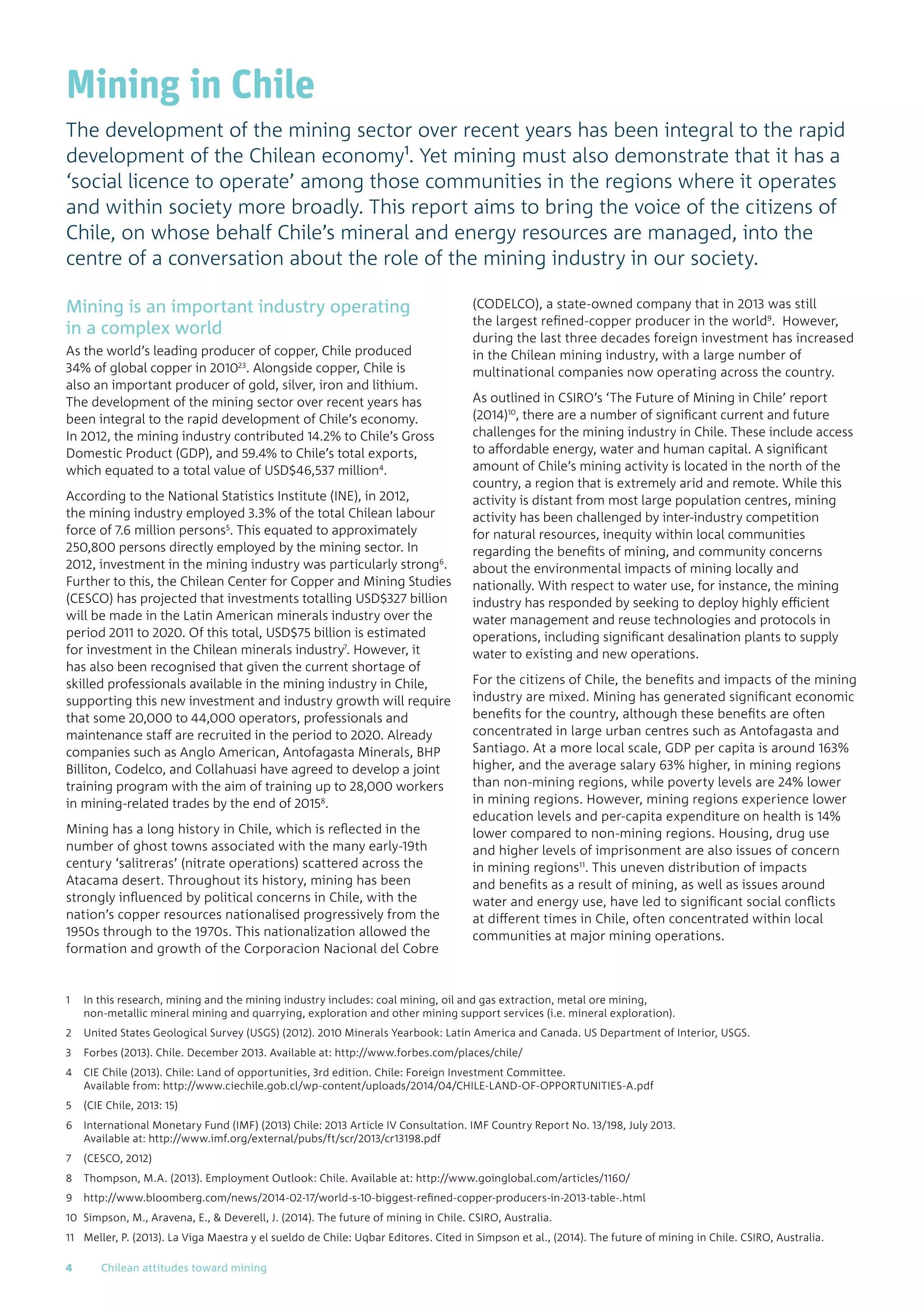 Mining in Chile
The development of the mining sector over recent years has been integral to the rapid
development of the Chilean economy1. Yet mining must also demonstrate that it has a
‘social licence to operate’ among those communities in the regions where it operates
and within society more broadly. This report aims to bring the voice of the citizens of
Chile, on whose behalf Chile’s mineral and energy resources are managed, into the
centre of a conversation about the role of the mining industry in our society.
Mining is an important industry operating
in a complex world
As the world’s leading producer of copper, Chile produced
34% of global copper in 201023
. Alongside copper, Chile is
also an important producer of gold, silver, iron and lithium.
The development of the mining sector over recent years has
been integral to the rapid development of Chile’s economy.
In 2012, the mining industry contributed 14.2% to Chile’s Gross
Domestic Product (GDP), and 59.4% to Chile’s total exports,
which equated to a total value of USD$46,537 million4
.
According to the National Statistics Institute (INE), in 2012,
the mining industry employed 3.3% of the total Chilean labour
force of 7.6 million persons5
. This equated to approximately
250,800 persons directly employed by the mining sector. In
2012, investment in the mining industry was particularly strong6
.
Further to this, the Chilean Center for Copper and Mining Studies
(CESCO) has projected that investments totalling USD$327 billion
will be made in the Latin American minerals industry over the
period 2011 to 2020. Of this total, USD$75 billion is estimated
for investment in the Chilean minerals industry7
. However, it
has also been recognised that given the current shortage of
skilled professionals available in the mining industry in Chile,
supporting this new investment and industry growth will require
that some 20,000 to 44,000 operators, professionals and
maintenance staff are recruited in the period to 2020. Already
companies such as Anglo American, Antofagasta Minerals, BHP
Billiton, Codelco, and Collahuasi have agreed to develop a joint
training program with the aim of training up to 28,000 workers
in mining-related trades by the end of 20158
.
Mining has a long history in Chile, which is reflected in the
number of ghost towns associated with the many early-19th
century ‘salitreras’ (nitrate operations) scattered across the
Atacama desert. Throughout its history, mining has been
strongly influenced by political concerns in Chile, with the
nation’s copper resources nationalised progressively from the
1950s through to the 1970s. This nationalization allowed the
formation and growth of the Corporacion Nacional del Cobre
(CODELCO), a state-owned company that in 2013 was still
the largest refined-copper producer in the world9
. However,
during the last three decades foreign investment has increased
in the Chilean mining industry, with a large number of
multinational companies now operating across the country.
As outlined in CSIRO’s ‘The Future of Mining in Chile’ report
(2014)10
, there are a number of significant current and future
challenges for the mining industry in Chile. These include access
to affordable energy, water and human capital. A significant
amount of Chile’s mining activity is located in the north of the
country, a region that is extremely arid and remote. While this
activity is distant from most large population centres, mining
activity has been challenged by inter-industry competition
for natural resources, inequity within local communities
regarding the benefits of mining, and community concerns
about the environmental impacts of mining locally and
nationally. With respect to water use, for instance, the mining
industry has responded by seeking to deploy highly efficient
water management and reuse technologies and protocols in
operations, including significant desalination plants to supply
water to existing and new operations.
For the citizens of Chile, the benefits and impacts of the mining
industry are mixed. Mining has generated significant economic
benefits for the country, although these benefits are often
concentrated in large urban centres such as Antofagasta and
Santiago. At a more local scale, GDP per capita is around 163%
higher, and the average salary 63% higher, in mining regions
than non-mining regions, while poverty levels are 24% lower
in mining regions. However, mining regions experience lower
education levels and per-capita expenditure on health is 14%
lower compared to non-mining regions. Housing, drug use
and higher levels of imprisonment are also issues of concern
in mining regions11
. This uneven distribution of impacts
and benefits as a result of mining, as well as issues around
water and energy use, have led to significant social conflicts
at different times in Chile, often concentrated within local
communities at major mining operations.
1	In this research, mining and the mining industry includes: coal mining, oil and gas extraction, metal ore mining,
non-metallic mineral mining and quarrying, exploration and other mining support services (i.e. mineral exploration).
2	United States Geological Survey (USGS) (2012). 2010 Minerals Yearbook: Latin America and Canada. US Department of Interior, USGS.
3	Forbes (2013). Chile. December 2013. Available at: http://www.forbes.com/places/chile/
4	CIE Chile (2013). Chile: Land of opportunities, 3rd edition. Chile: Foreign Investment Committee.
Available from: http://www.ciechile.gob.cl/wp-content/uploads/2014/04/CHILE-LAND-OF-OPPORTUNITIES-A.pdf
5	(CIE Chile, 2013: 15)
6	International Monetary Fund (IMF) (2013) Chile: 2013 Article IV Consultation. IMF Country Report No. 13/198, July 2013.
Available at: http://www.imf.org/external/pubs/ft/scr/2013/cr13198.pdf
7	(CESCO, 2012)
8	Thompson, M.A. (2013). Employment Outlook: Chile. Available at: http://www.goinglobal.com/articles/1160/
9	http://www.bloomberg.com/news/2014-02-17/world-s-10-biggest-refined-copper-producers-in-2013-table-.html
10	Simpson, M., Aravena, E.,  Deverell, J. (2014). The future of mining in Chile. CSIRO, Australia.
11	Meller, P. (2013). La Viga Maestra y el sueldo de Chile: Uqbar Editores. Cited in Simpson et al., (2014). The future of mining in Chile. CSIRO, Australia.
4	 Chilean attitudes toward mining
 
