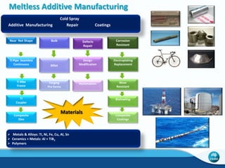 New and Improved Facilities for Metallic AM 
• CSIRO has an open house policy to Industry and for R&D 
• De-risk to aid in Industry Adoption and Growth 
• Access our capital equipment 
• Access our trained operators 
• Trial and Learn Metallic AM 
• AĐĐess us foƌ assistaŶĐe oŶ DeǀelopiŶg BusiŶess Cases aŶd Positiǀe ROI’s 
• Access us for assistance on design (or re-designing) to take advantage of 3DP 
(d) 
Design Freedoms 
• Access us for assistance on material science solutions 
• Learn first-hand 
• Technologies (next slides) 
• Powder Beds – E-Beam and Laser 
• Powder Spray – 3D Deposition, Cold Spray, and Laser Cladding 
• Sand Printing – For Metallic Castings 
P.S. – It needs a name. Contact me if you have a clever one that you are willing to share. 
 