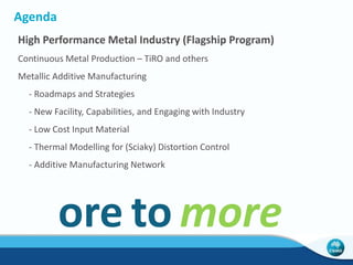 Agenda 
High Performance Metal Industry (Flagship Program) 
Continuous Metal Production – TiRO and others 
Metallic Additive Manufacturing 
- Roadmaps and Strategies 
- New Facility, Capabilities, and Engaging with Industry 
- Low Cost Input Material 
- Thermal Modelling for (Sciaky) Distortion Control 
- Additive Manufacturing Network 
ore to more 
 