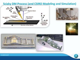 FEA Model of a T-shaped part 
- Substrate plate: 600 mm long, 12.5 mm thick, 100 mm wide 
- Deposit: 51 mm tall, 11.8 mm wide, single bead 
- Process parameters: 
• Speed: 12.7 mm/s 
• EB power: 4.3 kW for preheat and 8.6 kW for deposit 
• 18 layers per side; each layer is 2.83 mm high 
• Substrate and wire have initial temperature of 30°C 
Model of the part 
12.5 
T-shaped part built by EBFFF 
13-00975-EOT 
 