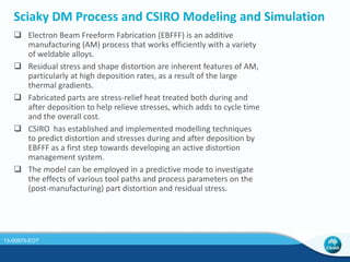 Neutron Diffraction Used to Improve Results 
Prediction 
200 MPa 
- 135.2 MPa 
- 94 MPa 
Residual Stress 
by ND (ANSTO) 
235 MPa 
 The predictive tool has been 
recently refined further by 
using an updated material 
model. 
 The predicted stress 
distribution is in excellent 
agreement with residual 
stress measurements by 
neutron diffraction at 
ANSTO. 
13-00975-EOT 
 