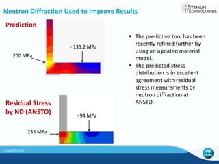 Significance of the Predictive Tool 
 Cost saving 
‒ The predictive tool can perform virtual EBFFF. We can run a series of 
Design of Experiments (DoE) without having to consume materials and 
cost 
‒ The tool can predict the expected distortion when deposition is made on 
a pre-bent plate or when insulated clamps are used 
‒ Combinatorial effects such as the effect of combining a substrate preheat 
with half the building speed and insulated clamps can be predicted. 
 Provides insight into the evolution of thermal and 
stress distribution during and post build 
 Identifies critical moments when defects such as 
cracks and/or excessive distortion may occur 
 The application of the predictive tool can be 
extended to large deposition (wire or blown 
powder) and other AM processes 
Selected DoE Results 
-96.6 
-39.4 
-27.7 
0 
-20 
-40 
-60 
-80 
-100 
-120 
Change in Distortion (%) 
Option 1 
Option 1 + Option 2 + 
Option 3 
Option 3 
13-00975-EOT 
 