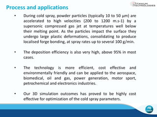 Advantages of Cold Spray 
 Solid-state deposition - no melting 
therefore no solidification defects 
 No vacuum required for oxygen 
sensitive materials such as Ti 
 Environmentally friendly process 
 Cost effective - capital and 
operation 
Cold Sprayed CP Ti 
Conventional CP Ti 
 
