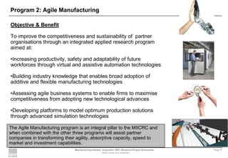 Manufacturing Industry Innovation CRC- Research Project Summaries Page 1
Strictly private and confidential
Program 2: Agile Manufacturing
Objective & Benefit
To improve the competitiveness and sustainability of partner
organisations through an integrated applied research program
aimed at:
•Increasing productivity, safety and adaptability of future
workforces through virtual and assistive automation technologies
•Building industry knowledge that enables broad adoption of
additive and flexible manufacturing technologies
•Assessing agile business systems to enable firms to maximise
competitiveness from adopting new technological advances
•Developing platforms to model optimum production solutions
through advanced simulation technologies
The Agile Manufacturing program is an integral pillar to the MIICRC and
when combined with the other three programs will assist partner
companies in transforming their agility, absorptive capacity, speed to
market and investment capabilities.
 