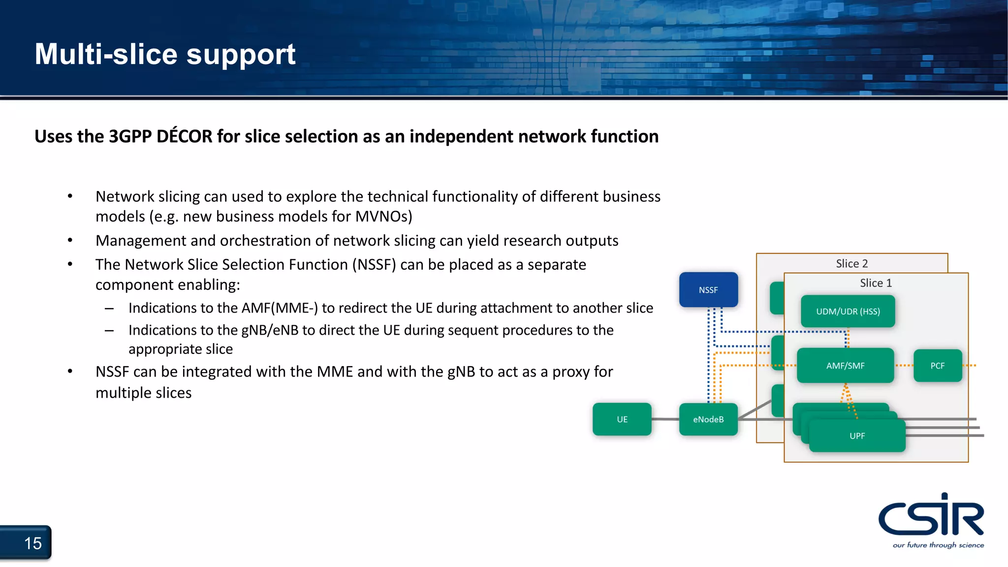 15
Multi-slice support
• Network slicing can used to explore the technical functionality of different business
models (e.g. new business models for MVNOs)
• Management and orchestration of network slicing can yield research outputs
• The Network Slice Selection Function (NSSF) can be placed as a separate
component enabling:
– Indications to the AMF(MME-) to redirect the UE during attachment to another slice
– Indications to the gNB/eNB to direct the UE during sequent procedures to the
appropriate slice
• NSSF can be integrated with the MME and with the gNB to act as a proxy for
multiple slices
Uses the 3GPP DÉCOR for slice selection as an independent network function
 