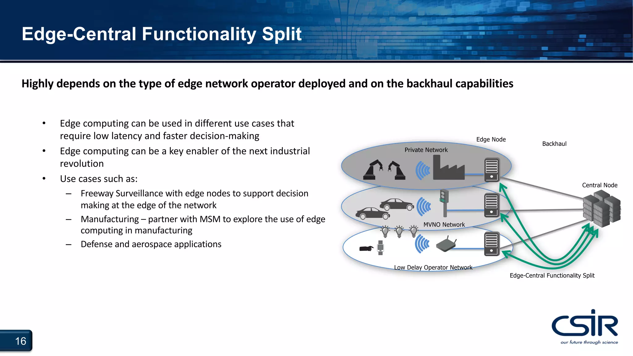16
Edge-Central Functionality Split
Private Network
Low Delay Operator Network
Edge-Central Functionality Split
Backhaul
MVNO Network
Edge Node
Central Node
Highly depends on the type of edge network operator deployed and on the backhaul capabilities
• Edge computing can be used in different use cases that
require low latency and faster decision-making
• Edge computing can be a key enabler of the next industrial
revolution
• Use cases such as:
– Freeway Surveillance with edge nodes to support decision
making at the edge of the network
– Manufacturing – partner with MSM to explore the use of edge
computing in manufacturing
– Defense and aerospace applications
 