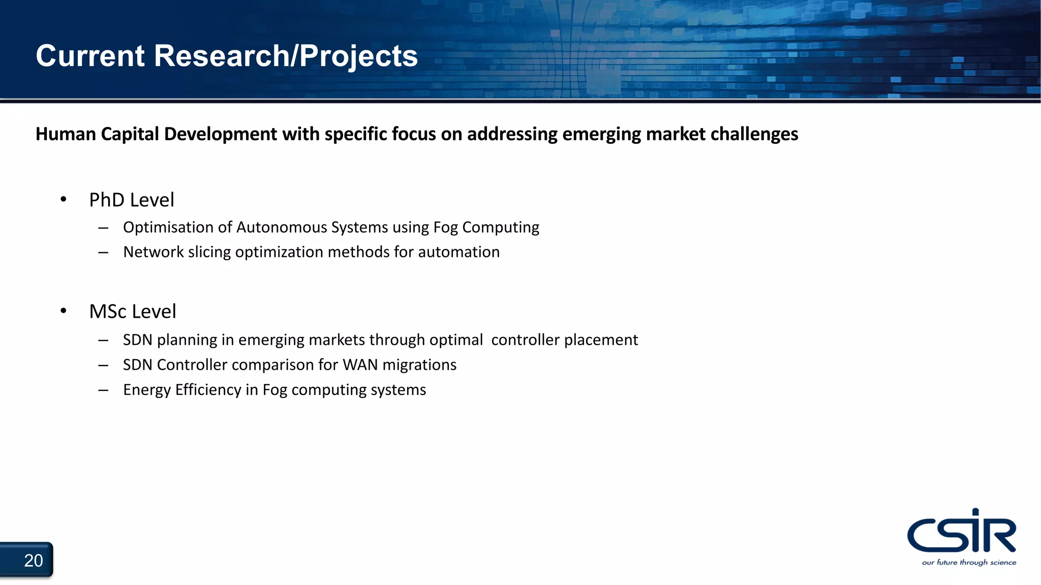 20
Current Research/Projects
• PhD Level
– Optimisation of Autonomous Systems using Fog Computing
– Network slicing optimization methods for automation
• MSc Level
– SDN planning in emerging markets through optimal controller placement
– SDN Controller comparison for WAN migrations
– Energy Efficiency in Fog computing systems
Human Capital Development with specific focus on addressing emerging market challenges
 