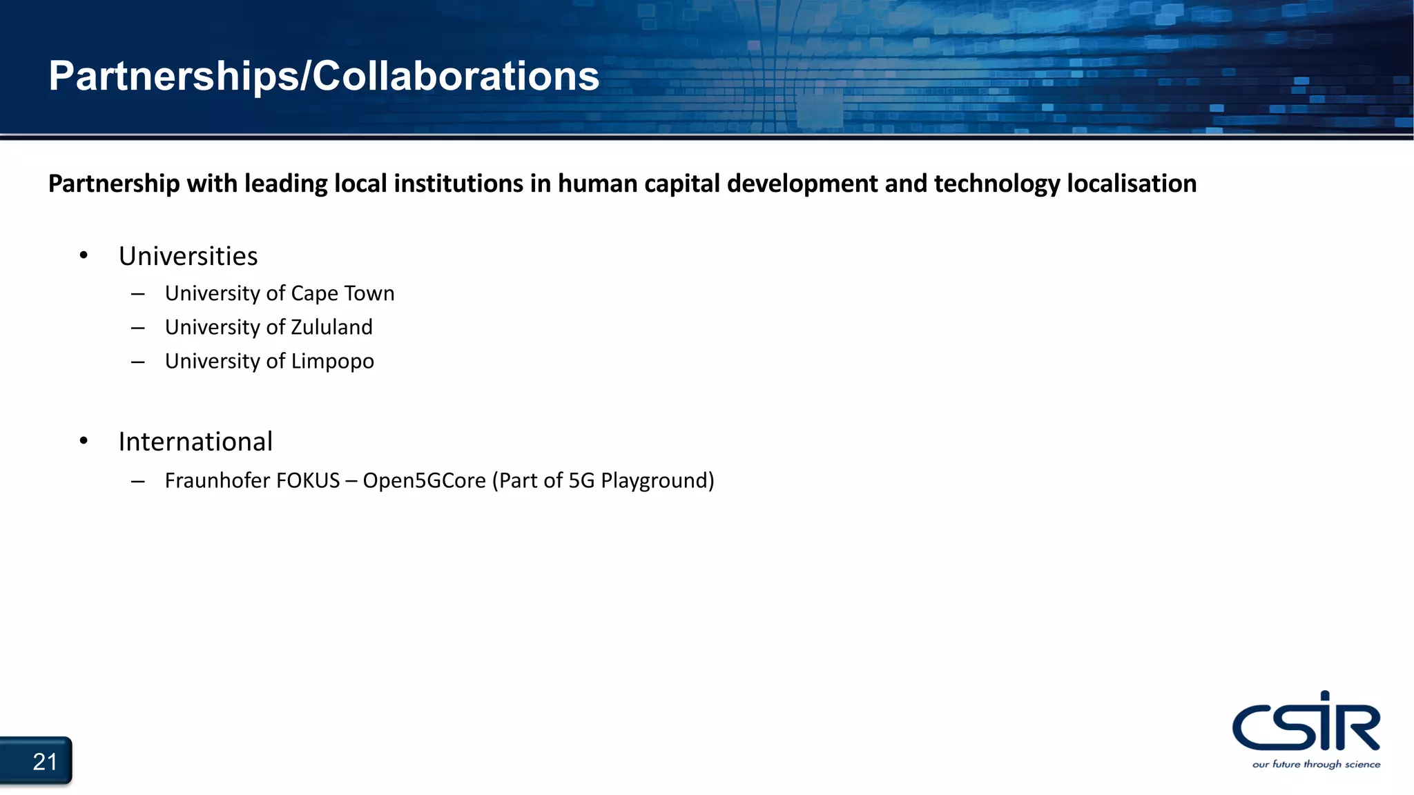 21
Partnerships/Collaborations
• Universities
– University of Cape Town
– University of Zululand
– University of Limpopo
• International
– Fraunhofer FOKUS – Open5GCore (Part of 5G Playground)
Partnership with leading local institutions in human capital development and technology localisation
 
