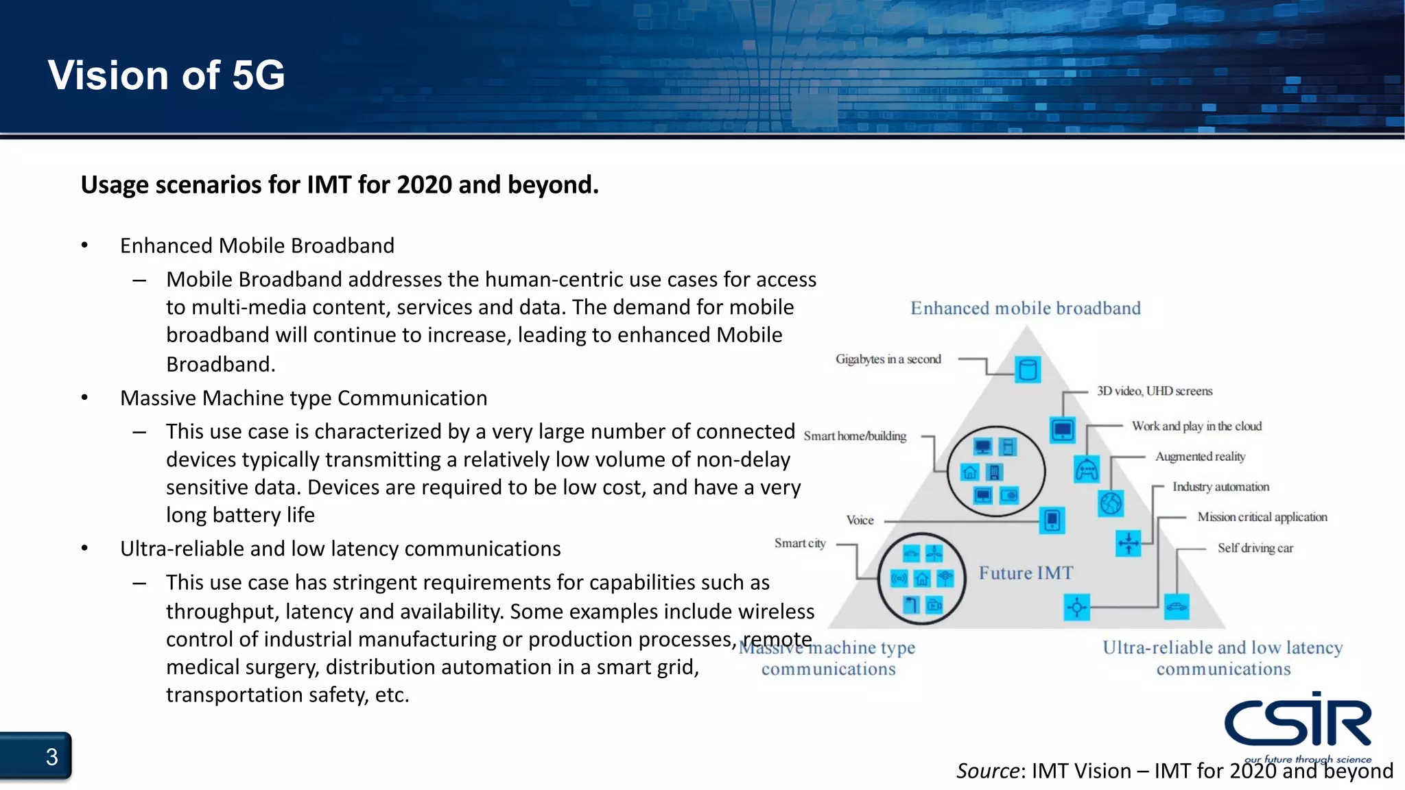 3
Vision of 5G
• Enhanced Mobile Broadband
– Mobile Broadband addresses the human-centric use cases for access
to multi-media content, services and data. The demand for mobile
broadband will continue to increase, leading to enhanced Mobile
Broadband.
• Massive Machine type Communication
– This use case is characterized by a very large number of connected
devices typically transmitting a relatively low volume of non-delay
sensitive data. Devices are required to be low cost, and have a very
long battery life
• Ultra-reliable and low latency communications
– This use case has stringent requirements for capabilities such as
throughput, latency and availability. Some examples include wireless
control of industrial manufacturing or production processes, remote
medical surgery, distribution automation in a smart grid,
transportation safety, etc.
Usage scenarios for IMT for 2020 and beyond.
Source: IMT Vision – IMT for 2020 and beyond
 